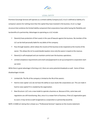 &
& 27&
LEGAL&ENTITY&
Premiere!Concierge!Services!will!operate!as!a!Limited!Liability!Company!(LLC).!A!LLC!is!defined!as!liability!of!a!
company’s!owners!for!nothing!more!than!the!capital!they!have!invested!in!the!business.!A!LLC!is!a!legal!
structure!that!combines!the!limited!liability!component!that!corporations!have!while!having!the!flexibility!and!
tax!benefits!of!a!partnership.!Advantages!to!operating!as!a!LLC!include:!
•! Owner(s)!have!protection!of!their!assets!in!the!case!of!lawsuits!against!the!business.!No!member!of!the!
LLC!can!be!held!personally!liable!for!any!debts!of!the!company.!!
•! Pass:through!taxation,!which!allows!the!income!of!the!business!to!be!respected!as!the!income!of!the!
owner.!This!allows!the!LLC!to!avoid!double!taxation!since!only!the!owner!is!taxed!on!the!revenue.!!
•! Owner(s)!is!self:employed!and!can!maintain!control!over!the!business!operations.!!
•! Limited!compliance!requirements!and!small!costs/paperwork!to!set!up!(compared!to!corporation!start:
up!costs)!
While!there!is!great!advantage!in!forming!a!LLC,!there!are!some!potential!drawbacks!as!well.!!Some!of!these!
disadvantages!include:!
•! Limited!Life:!The!life!of!the!company!is!limited!to!the!life!of!the!owners.!!
•! Hard!to!raise!capital:!LLCs!do!not!have!the!ability!to!issue!stocks!like!corporations!can.!This!can!make!it!
hard!to!raise!capital!if!it!is!needed!by!the!organization.!!
•! New!Structure:!LLC’s!are!a!new!model!to!operate!a!business!as.!Because!of!this,!some!laws!and!
regulations!are!still!transitioning.!Also,!since!it!is!a!newer!form!of!business,!if!the!LLC!organization!goes!
to!court,!it!may!not!be!as!well!recognized!as!a!corporation!or!partnership!would!be.!!
NOTE:!A!$300!LLC!startup!fee!is!shown!as!a!“Professional!Services”!expense!on!the!income!statement.!!
 