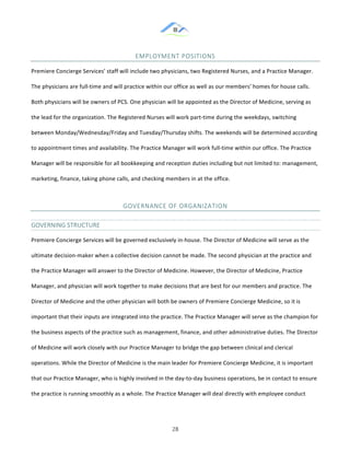 &
& 28&
EMPLOYMENT&POSITIONS&
Premiere!Concierge!Services’!staff!will!include!two!physicians,!two!Registered!Nurses,!and!a!Practice!Manager.!
The!physicians!are!full:time!and!will!practice!within!our!office!as!well!as!our!members’!homes!for!house!calls.!
Both!physicians!will!be!owners!of!PCS.!One!physician!will!be!appointed!as!the!Director!of!Medicine,!serving!as!
the!lead!for!the!organization.!The!Registered!Nurses!will!work!part:time!during!the!weekdays,!switching!
between!Monday/Wednesday/Friday!and!Tuesday/Thursday!shifts.!The!weekends!will!be!determined!according!
to!appointment!times!and!availability.!The!Practice!Manager!will!work!full:time!within!our!office.!The!Practice!
Manager!will!be!responsible!for!all!bookkeeping!and!reception!duties!including!but!not!limited!to:!management,!
marketing,!finance,!taking!phone!calls,!and!checking!members!in!at!the!office.!!
GOVERNANCE&OF&ORGANIZATION&&
GOVERNING&STRUCTURE&
Premiere!Concierge!Services!will!be!governed!exclusively!in:house.!The!Director!of!Medicine!will!serve!as!the!
ultimate!decision:maker!when!a!collective!decision!cannot!be!made.!The!second!physician!at!the!practice!and!
the!Practice!Manager!will!answer!to!the!Director!of!Medicine.!However,!the!Director!of!Medicine,!Practice!
Manager,!and!physician!will!work!together!to!make!decisions!that!are!best!for!our!members!and!practice.!The!
Director!of!Medicine!and!the!other!physician!will!both!be!owners!of!Premiere!Concierge!Medicine,!so!it!is!
important!that!their!inputs!are!integrated!into!the!practice.!The!Practice!Manager!will!serve!as!the!champion!for!
the!business!aspects!of!the!practice!such!as!management,!finance,!and!other!administrative!duties.!The!Director!
of!Medicine!will!work!closely!with!our!Practice!Manager!to!bridge!the!gap!between!clinical!and!clerical!
operations.!While!the!Director!of!Medicine!is!the!main!leader!for!Premiere!Concierge!Medicine,!it!is!important!
that!our!Practice!Manager,!who!is!highly!involved!in!the!day:to:day!business!operations,!be!in!contact!to!ensure!
the!practice!is!running!smoothly!as!a!whole.!The!Practice!Manager!will!deal!directly!with!employee!conduct!
 