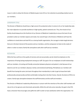 &
& 29&
issues!in!order!to!allow!the!Director!of!Medicine!give!most!of!his!or!her!attention!to!providing!medical!care!to!
our!members.!!
LEADERSHIP&STYLE&
The!Director!of!Medicine!should!have!a!high!concern!for!production!when!it!comes!to!his!or!her!leadership!style.!
Our!main!objective!is!to!provide!excellence!in!high:quality,!patient:centered!care.!Thus,!the!mission!of!our!
facility!should!always!be!at!the!forefront!of!our!Director!of!Medicine’s!leadership!to!ensure!the!level!of!care!
provided!is!what!our!member!expects!and!needs.!Our!overall!hope!is!the!Director!of!Medicine!will!have!the!
confidence!to!stand!alone!and!lead!PCS!as!a!startup!health!organization,!the!courage!to!make!tough!decisions!
that!are!in!the!best!interest!of!the!practice!and!our!members,!and!the!compassion!to!listen!to!the!needs!of!
others!in!order!to!create!a!family:like!atmosphere!with!other!staff!and!our!members.!!
RETENTION&
While!the!focus!will!be!on!the!quality!of!services!and!care!we!provide,!we!do!intend!to!emphasize!on!the!
importance!of!having!lasting!employment!among!our!staff.!Our!goal!is!for!our!employees!to!build!relationships!
with!our!members.!A!trusting!and!friendly!connection!between!physician!and!patient!is!vital!because!of!our!
desire!to!care!for!our!members’!physical,!mental,!and!emotional!well:being.!PCS!believes!our!members!will!
benefit!from!having!the!same!care!team!throughout!their!membership!in!order!to!get!to!know!them!both!
professionally!and!personally!and!feel!comfortable!inviting!them!into!their!homes.!Overall,!the!desire!of!PCS!is!to!
create!a!family:type!atmosphere!between!the!staff!themselves!and!the!staff!and!members.!!
The!Director!of!Medicine’s!leadership!effectiveness!in!concern!with!the!retention!of!the!other!staff!members!will!
rely!on!his!or!her!genuine!and!charismatic!personality.!While!this!will!only!come!naturally,!the!goal!is!that!PCS!
have!a!character!that!encourages!and!uplifts!the!staff!in!order!to!have!satisfaction!within!the!organization.!For!
 
