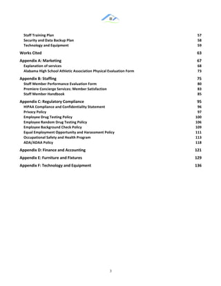 &
& 3&
Staff)Training)Plan) 57!
Security)and)Data)Backup)Plan) 58!
Technology)and)Equipment) 59!
Works)Cited) 63!
Appendix)A:)Marketing) 67!
Explanation)of)services) 68!
Alabama)High)School)Athletic)Association)Physical)Evaluation)Form) 73!
Appendix)B:)Staffing) 75!
Staff)Member)Performance)Evaluation)Form) 80!
Premiere)Concierge)Services:)Member)Satisfaction) 83!
Staff)Member)Handbook) 85!
Appendix)C:)Regulatory)Compliance) 95!
HIPAA)Compliance)and)Confidentiality)Statement) 96!
Privacy)Policy) 97!
Employee)Drug)Testing)Policy) 100!
Employee)Random)Drug)Testing)Policy) 106!
Employee)Background)Check)Policy) 109!
Equal)Employment)Opportunity)and)Harassment)Policy) 111!
Occupational)Safety)and)Health)Program) 113!
ADA/ADAA)Policy) 118!
Appendix)D:)Finance)and)Accounting) 121!
Appendix)E:)Furniture)and)Fixtures) 129!
Appendix)F:)Technology)and)Equipment) 136!
&
& &
 