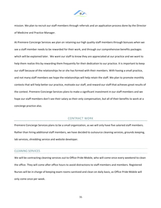 &
& 36&
mission.!We!plan!to!recruit!our!staff!members!through!referrals!and!an!application!process!done!by!the!Director!
of!Medicine!and!Practice!Manager.!!
At!Premiere!Concierge!Services!we!plan!on!retaining!our!high!quality!staff!members!through!bonuses!when!we!
see!a!staff!member!needs!to!be!rewarded!for!their!work,!and!through!our!comprehensive!benefits!packages!
which!will!be!explained!later.!!We!want!our!staff!to!know!they!are!appreciated!at!our!practice!and!we!want!to!
help!them!realize!this!by!rewarding!them!frequently!for!their!dedication!to!our!practice.!It!is!important!to!keep!
our!staff!because!of!the!relationships!he!or!she!has!formed!with!their!members.!With!having!a!small!practice,!
and!not!many!staff!members!we!hope!the!relationships!will!help!retain!the!staff.!We!plan!to!promote!monthly!
contests!that!will!help!better!our!practice,!motivate!our!staff,!and!reward!our!staff!that!achieves!great!results!of!
the!contest.!Premiere&Concierge!Services!plans!to!make!a!significant!investment!in!our!staff!members!and!we!
hope!our!staff!members!don’t!see!their!salary!as!their!only!compensation,!but!all!of!their!benefits!to!work!at!a!
concierge!practice!also.!!
CONTRACT&WORK&&
Premiere!Concierge!Services!plans!to!be!a!small!organization,!as!we!will!only!have!five!salaried!staff!members.!
Rather!than!hiring!additional!staff!members,!we!have!decided!to!outsource!cleaning!services,!grounds!keeping,!
lab!services,!shredding!service!and!website!developer.!!!
CLEANING&SERVICES&
We!will!be!contracting!cleaning!services!out!to!Office!Pride!Mobile,!who!will!come!once!every!weekend!to!clean!
the!office.!They!will!come!after!office!hours!to!avoid!distractions!to!staff!members!and!members.!Registered!
Nurses!will!be!in!charge!of!keeping!exam!rooms!sanitized!and!clean!on!daily!basis,!as!Office!Pride!Mobile!will!
only!come!once!per!week.!!
 