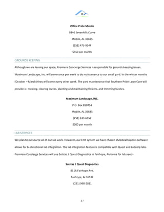 &
& 37&
Office)Pride)Mobile)
9340!Sevenhills!Curve!
Mobile,!AL!36695!
(251)!473:9244!
$350!per!month!
GROUNDS&KEEPING&
Although!we!are!leasing!our!space,!Premiere!Concierge!Services!is!responsible!for!grounds!keeping!issues.!
Maximum!Landscape,!Inc.!will!come!once!per!week!to!do!maintenance!to!our!small!yard.!In!the!winter!months!
(October!–!March)!they!will!come!every!other!week.!The!yard!maintenance!that!Southern!Pride!Lawn!Care!will!
provide!is:!mowing,!clearing!leaves,!planting!and!maintaining!flowers,!and!trimming!bushes.!!
Maximum)Landscape,)INC.)
P.O.!Box!850754!
Mobile,!AL!36685!
(251)!633:6657!
$300!per!month!
LAB&SERVICES&
We!plan!to!outsource!all!of!our!lab!work.!However,!our!EHR!system!we!have!chosen!eMedicalFusion’s!software!
allows!for!bi:directional!lab!integration.!The!lab!integration!feature!is!compatible!with!Quest!and!Labcorp!labs.!
Premiere!Concierge!Services!will!use!Solstas!/!Quest!Diagnostics!in!Fairhope,!Alabama!for!lab!needs.!!
Solstas)/)Quest)Diagnostics))
811A!Fairhope!Ave.!
Fairhope,!Al!36532!
!(251)!990:2011!
 
