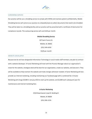 &
& 38&
SHREDDING&SERVICE&
Our!practice!will!be!use!a!shredding!service!to!comply!with!HIPAA!and!maintain!patient!confidentiality.!Mobile!
Shredding!Service!will!come!to!our!practice!on!a!biweekly!basis!to!collect!documents!that!need!to!be!shredded.!
They!will!be!taken!to!a!shredding!facility!and!our!practice!will!be!presented!with!a!certificate!of!destruction!for!
compliance!records.!This!outsourcing!service!will!cost!$120!per!month.!!
Mobile)Shredding)Service)
107!Saint!Francis!St.!
Mobile,!AL!36602!
(251)!345:6250!
$120!per!month!
WEBSITE&DEVELOPER&&
Because!we!do!not!have!designated!Information!Technology!or!social!media!staff!members,!we!plan!to!contract!
with!a!website!developer.!A:Factor!Marketing!will!meet!with!the!Practice!Manager!about!our!organization’s!
vision!for!the!website,!strategize!what!will!be!best!for!our!organization,!create!our!website,!and!execute!it.!They!
will!be!available!to!help!maintain!the!website!and!make!changes!whenever!needed.!A:Factor!Marketing!will!also!
provide!our!Internet!marketing,!including!maintaining!our!Facebook!page!with!a!combined!fee.!A:Factor!
Marketing!will!charge!$4,000!in!January!2016!to!start!up!the!website,!and!$2,000!each!subsequent!year!for!
maintenance!and!Internet!marketing!fees.!!
A]Factor)Marketing)
4318!Downtowner!Loop!N.!Building!D.!
Mobile,!Al!36609!
(251)!285:1576!
&
 