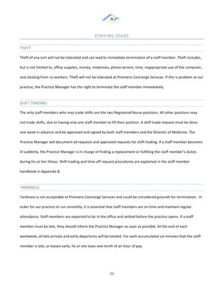 &
& 39&
STAFFING&ISSUES&
THEFT&&
Theft!of!any!sort!will!not!be!tolerated!and!can!lead!to!immediate!termination!of!a!staff!member.!Theft!includes,!
but!is!not!limited!to,!office!supplies,!money,!medicines,!phone!service,!time,!inappropriate!use!of!the!computer,!
and!stealing!from!co:workers.!Theft!will!not!be!tolerated!at!Premiere!Concierge!Services.!If!this!is!problem!at!our!
practice,!the!Practice!Manager!has!the!right!to!terminate!the!staff!member!immediately.!!
SHIFT&TRADING&
The!only!staff!members!who!may!trade!shifts!are!the!two!Registered!Nurse!positions.!All!other!positions!may!
not!trade!shifts,!due!to!having!only!one!staff!member!to!fill!their!position.!A!shift!trade!request!must!be!done!
one!week!in!advance!and!be!approved!and!signed!by!both!staff!members!and!the!Director!of!Medicine.!The!
Practice!Manager!will!document!all!requests!and!approved!requests!for!shift!trading.!If!a!staff!member!becomes!
ill!suddenly,!the!Practice!Manager!is!in!charge!of!finding!a!replacement!or!fulfilling!the!staff!member’s!duties!
during!his!or!her!illness.!Shift!trading!and!time:off!request!procedures!are!explained!in!the!staff!member!
handbook!in!Appendix!B.!!
TARDINESS&
Tardiness!is!not!acceptable!at!Premiere!Concierge!Services!and!could!be!considered!grounds!for!termination.!!In!
order!for!our!practice!to!run!smoothly,!it!is!essential!that!staff!members!are!on!time!and!maintain!regular!
attendance.!Staff!members!are!expected!to!be!in!the!office!and!settled!before!the!practice!opens.!If!a!staff!
member!must!be!late,!they!should!inform!the!Practice!Manager!as!soon!as!possible.!At!the!end!of!each!
workweek,!all!late!arrivals!and!early!departures!will!be!totaled.!For!each!accumulated!six!minutes!that!the!staff!
member!is!late,!or!leaves!early,!he!or!she!loses!one:tenth!of!an!hour!of!pay.!!
 