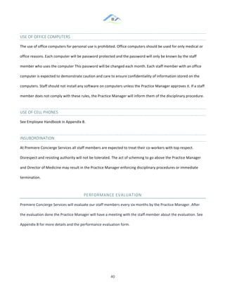 &
& 40&
USE&OF&OFFICE&COMPUTERS&&
The!use!of!office!computers!for!personal!use!is!prohibited.!Office!computers!should!be!used!for!only!medical!or!
office!reasons.!Each!computer!will!be!password!protected!and!the!password!will!only!be!known!by!the!staff!
member!who!uses!the!computer!This!password!will!be!changed!each!month.!Each!staff!member!with!an!office!
computer!is!expected!to!demonstrate!caution!and!care!to!ensure!confidentiality!of!information!stored!on!the!
computers.!Staff!should!not!install!any!software!on!computers!unless!the!Practice!Manager!approves!it.!If!a!staff!
member!does!not!comply!with!these!rules,!the!Practice!Manager!will!inform!them!of!the!disciplinary!procedure.!!
USE&OF&CELL&PHONES&&
See!Employee!Handbook!in!Appendix!B.!
INSUBORDINATION&
At!Premiere!Concierge!Services!all!staff!members!are!expected!to!treat!their!co:workers!with!top!respect.!
Disrespect!and!resisting!authority!will!not!be!tolerated.!The!act!of!scheming!to!go!above!the!Practice!Manager!
and!Director!of!Medicine!may!result!in!the!Practice!Manager!enforcing!disciplinary!procedures!or!immediate!
termination.!
PERFORMANCE&EVALUATION&
Premiere!Concierge!Services!will!evaluate!our!staff!members!every!six!months!by!the!Practice!Manager.!After!
the!evaluation!done!the!Practice!Manager!will!have!a!meeting!with!the!staff!member!about!the!evaluation.!See!
Appendix!B!for!more!details!and!the!performance!evaluation!form.!!
& &
 