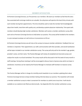&
& 41&
MEMBER&SATISFACTION&
At!Premiere!Concierge!Services,!our!first!priority!is!our!members.!We!want!our!members!to!feel!that!the!extra!
fees!associated!with!concierge!medicine!are!valuable.!Our!physicians!will!spend!at!the!least!thirty!minutes!with!
each!member!during!their!appointments.!This!time!should!be!used!to!make!the!member!feel!knowledgeable!
about!their!health,!treat!them!with!quality!care,!and!develop!a!patient:physician!relationship.!Time!spent!with!
members!should!develop!high!member!satisfaction.!Members!will!receive!a!member!satisfaction!survey!after!
each!visit!to!Premiere!Concierge!Services!to!help!better!our!practice.!The!survey!will!be!handed!to!the!members!
in!a!pre:stamped!envelope!so!it!will!not!be!an!inconvenience!to!fill!out.!!!
At!Premiere!Concierge!Services!we!will!rely!on!the!surveys!to!measure!member!satisfaction.!Feedback!from!our!
members!is!important.!Their!appointment,!our!staff,!communication!with!their!provider,!and!overall!satisfaction!
will!be!topics!included!in!our!member!satisfaction!survey.!The!survey!will!only!ask!for!the!member’s!age,!gender,!
provider’s!name,!not!their!name.!The!Practice!Manager!will!review!all!completed!and!returned!surveys!and!
analyze!the!results!in!an!Excel!worksheet.!The!survey!results!will!be!discussed!in!the!first!week!of!every!month!in!
staff!meetings.!During!these!meetings!it!will!be!encouraged!to!discuss!how!to!improve!areas!which!are!lower!in!
satisfaction.!Incentives!can!be!made!by!the!Practice!Manager!to!motivate!staff!members!to!improve!survey!
results.!!!
The!Practice!Manager!will!be!in!charge!of!a!monthly!email!newsletter!to!our!members!updating!them!about!
Premiere!Concierge!Services!to!keep!members!feeling!informed!about!our!practice.!This!newsletter!will!include!
a!member!satisfaction!survey!to!make!it!convenient!for!members!to!submit!one!at!any!time.!It!will!also!be!
available!on!our!website!to!be!filled!out!electronically.!!See!Appendix!B!for!the!member!satisfaction!survey.!!
& &
 
