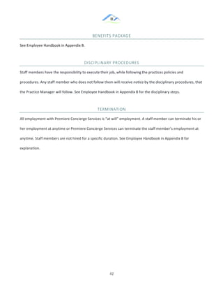 &
& 42&
BENEFITS&PACKAGE&
See!Employee!Handbook!in!Appendix!B.!
DISCIPLINARY&PROCEDURES&
Staff!members!have!the!responsibility!to!execute!their!job,!while!following!the!practices!policies!and!
procedures.!Any!staff!member!who!does!not!follow!them!will!receive!notice!by!the!disciplinary!procedures,!that!
the!Practice!Manager!will!follow.!See!Employee!Handbook!in!Appendix!B!for!the!disciplinary!steps.!!
TERMINATION&
All!employment!with!Premiere!Concierge!Services!is!“at!will”!employment.!A!staff!member!can!terminate!his!or!
her!employment!at!anytime!or!Premiere!Concierge!Services!can!terminate!the!staff!member’s!employment!at!
anytime.!Staff!members!are!not!hired!for!a!specific!duration.!See!Employee!Handbook!in!Appendix!B!for!
explanation.!!
&
& &
 