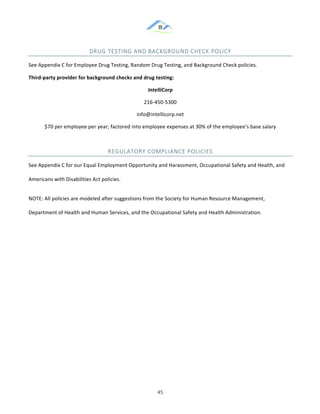 &
& 45&
DRUG&TESTING&AND&BACKGROUND&CHECK&POLICY&
See!Appendix!C!for!Employee!Drug!Testing,!Random!Drug!Testing,!and!Background!Check!policies.!
Third]party)provider)for)background)checks)and)drug)testing:)
IntelliCorp!
216:450:5300!
info@intellicorp.net!
$70!per!employee!per!year;!factored!into!employee!expenses!at!30%!of!the!employee’s!base!salary!
REGULATORY&COMPLIANCE&POLICIES&
See!Appendix!C!for!our!Equal!Employment!Opportunity!and!Harassment,!Occupational!Safety!and!Health,!and!
Americans!with!Disabilities!Act!policies.!!
NOTE:!All!policies!are!modeled!after!suggestions!from!the!Society!for!Human!Resource!Management,!
Department!of!Health!and!Human!Services,!and!the!Occupational!Safety!and!Health!Administration.!
&
&
&
&
&
&
&
 