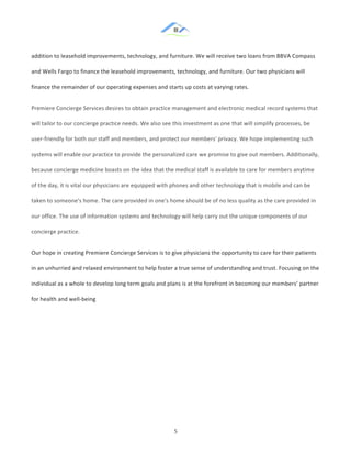&
& 5&
addition!to!leasehold!improvements,!technology,!and!furniture.!We!will!receive!two!loans!from!BBVA!Compass!
and!Wells!Fargo!to!finance!the!leasehold!improvements,!technology,!and!furniture.!Our!two!physicians!will!
finance!the!remainder!of!our!operating!expenses!and!starts!up!costs!at!varying!rates.!!
Premiere!Concierge!Services!desires!to!obtain!practice!management!and!electronic!medical!record!systems!that!
will!tailor!to!our!concierge!practice!needs.!We!also!see!this!investment!as!one!that!will!simplify!processes,!be!
user:friendly!for!both!our!staff!and!members,!and!protect!our!members'!privacy.!We!hope!implementing!such!
systems!will!enable!our!practice!to!provide!the!personalized!care!we!promise!to!give!out!members.!Additionally,!
because!concierge!medicine!boasts!on!the!idea!that!the!medical!staff!is!available!to!care!for!members!anytime!
of!the!day,!it!is!vital!our!physicians!are!equipped!with!phones!and!other!technology!that!is!mobile!and!can!be!
taken!to!someone's!home.!The!care!provided!in!one's!home!should!be!of!no!less!quality!as!the!care!provided!in!
our!office.!The!use!of!information!systems!and!technology!will!help!carry!out!the!unique!components!of!our!
concierge!practice.!!
Our!hope!in!creating!Premiere!Concierge!Services!is!to!give!physicians!the!opportunity!to!care!for!their!patients!
in!an!unhurried!and!relaxed!environment!to!help!foster!a!true!sense!of!understanding!and!trust.!Focusing!on!the!
individual!as!a!whole!to!develop!long!term!goals!and!plans!is!at!the!forefront!in!becoming!our!members’!partner!
for!health!and!well:being!
& &
 