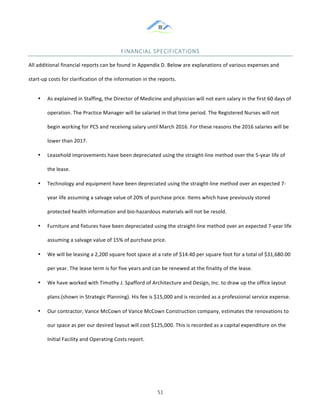 &
& 51&
FINANCIAL&SPECIFICATIONS&&
All!additional!financial!reports!can!be!found!in!Appendix!D.!Below!are!explanations!of!various!expenses!and!
start:up!costs!for!clarification!of!the!information!in!the!reports.!!
•! As!explained!in!Staffing,!the!Director!of!Medicine!and!physician!will!not!earn!salary!in!the!first!60!days!of!
operation.!The!Practice!Manager!will!be!salaried!in!that!time!period.!The!Registered!Nurses!will!not!
begin!working!for!PCS!and!receiving!salary!until!March!2016.!For!these!reasons!the!2016!salaries!will!be!
lower!than!2017.!!
•! Leasehold!improvements!have!been!depreciated!using!the!straight:line!method!over!the!5:year!life!of!
the!lease.!
•! Technology!and!equipment!have!been!depreciated!using!the!straight:line!method!over!an!expected!7:
year!life!assuming!a!salvage!value!of!20%!of!purchase!price.!Items!which!have!previously!stored!
protected!health!information!and!bio:hazardous!materials!will!not!be!resold.!
•! Furniture!and!fixtures!have!been!depreciated!using!the!straight:line!method!over!an!expected!7:year!life!
assuming!a!salvage!value!of!15%!of!purchase!price.!!
•! We!will!be!leasing!a!2,200!square!foot!space!at!a!rate!of!$14.40!per!square!foot!for!a!total!of!$31,680.00!
per!year.!The!lease!term!is!for!five!years!and!can!be!renewed!at!the!finality!of!the!lease.!!
•! We!have!worked!with!Timothy!J.!Spafford!of!Architecture!and!Design,!Inc.!to!draw!up!the!office!layout!
plans!(shown!in!Strategic!Planning).!His!fee!is!$15,000!and!is!recorded!as!a!professional!service!expense.!
•! Our!contractor,!Vance!McCown!of!Vance!McCown!Construction!company,!estimates!the!renovations!to!
our!space!as!per!our!desired!layout!will!cost!$125,000.!This!is!recorded!as!a!capital!expenditure!on!the!
Initial!Facility!and!Operating!Costs!report.!
 