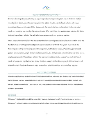 &
& 54&
DESIRED&SYSTEM&FUNCTIONALITY&
Premiere!Concierge!Services!is!looking!to!acquire!a!practice!management!system!and!an!electronic!medical!
record!system.!Ideally,!we!will!invest!in!a!system!that!is!best:of:suite.!A!best:of:suite!solution!will!ensure!
simplicity!and!superior!interoperability!–!two!aspects!that!are!pivotal!to!a!small!practice.!Furthermore,!our!
needs!as!a!concierge!and!membership!payment!model!differ!from!those!of!a!typical!private!practice.!We!desire!
to!invest!in!a!software!solution!that!will!tailor!to!our!unique!needs!as!a!concierge!practice.!!
There!are!a!number!of!functions!that!the!solution!Premiere!Concierge!Services!acquires!must!contain.!All!of!the!
functions!must!have!the!personalized!patient!experience!at!their!forefront.!The!system!must!include!the!
following:!scheduling,!membership!account!management,!mobile!device!access,!ePrescribing,!personalized!
patient!communication,!simple!clinical!note!taking!abilities,!the!ability!to!track!patient!metrics!over!time,!and!an!
emphasis!on!security.!The!software!solution!that!is!chosen!must!tailor!to!the!needs!of!our!small!staff!size.!It!
needs!to!have!a!user!friendly!interface!for!our!clinicians,!support!staff,!and!members.!All!of!these!features!will!
enable!Premiere!Concierge!Services!to!place!personalized!patient!care!at!the!forefront!of!our!practice.!!
ACCEPTABLE&SYSTEMS&
After!vetting!numerous!systems!Premiere!Concierge!Services!has!identified!two!systems!that!are!considered!to!
be!acceptable.!The!first,!eMedicalFusion,!is!a!practice!management!and!EHR!bundled!software!solution.!The!
second,!McKesson’s!Medisoft!Clinical!v20,!is!also!a!software!solution!that!encompasses!practice!management!
software!with!an!EHR.!!
MEDISOFT&&
McKesson’s!Medisoft!Clinical!v20!has!several!key!features!that!would!benefit!Premiere!Concierge!Services.!
McKesson’s!solution!is!a!best:of:suite!solution!which!will!aid!in!interoperability!and!simplicity.!In!addition,!the!
 