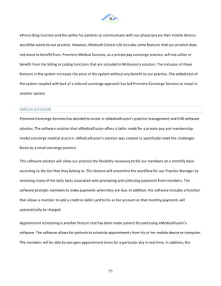 &
& 55&
ePrescribing!function!and!the!ability!for!patients!to!communicate!with!our!physicians!via!their!mobile!devices!
would!be!assets!to!our!practice.!However,!Medisoft!Clinical!v20!includes!some!features!that!our!practice!does!
not!stand!to!benefit!from.!Premiere!Medical!Services,!as!a!private!pay!concierge!practice,!will!not!utilize!or!
benefit!from!the!billing!or!coding!functions!that!are!included!in!McKesson’s!solution.!The!inclusion!of!these!
features!in!the!system!increases!the!price!of!the!system!without!any!benefit!to!our!practice.!The!added!cost!of!
the!system!coupled!with!lack!of!a!tailored!concierge!approach!has!led!Premiere!Concierge!Services!to!invest!in!
another!system.!!
EMEDICALFUSION&
Premiere!Concierge!Services!has!decided!to!invest!in!eMedicalFusion’s!practice!management!and!EHR!software!
solution.!The!software!solution!that!eMedicalFusion!offers!is!tailor!made!for!a!private:pay!and!membership:
model!concierge!medical!practice.!eMedicalFusion’s!solution!was!created!to!specifically!meet!the!challenges!
faced!by!a!small!concierge!practice.!!
This!software!solution!will!allow!our!practice!the!flexibility!necessary!to!bill!our!members!on!a!monthly!basis!
according!to!the!tier!that!they!belong!to.!This!feature!will!streamline!the!workflow!for!our!Practice!Manager!by!
removing!many!of!the!daily!tasks!associated!with!prompting!and!collecting!payments!from!members.!The!
software!prompts!members!to!make!payments!when!they!are!due.!In!addition,!the!software!includes!a!function!
that!allows!a!member!to!add!a!credit!or!debit!card!to!his!or!her!account!so!that!monthly!payments!will!
automatically!be!charged.!!
Appointment!scheduling!is!another!feature!that!has!been!made!patient!focused!using!eMedicalFusion’s!
software.!The!software!allows!for!patients!to!schedule!appointments!from!his!or!her!mobile!device!or!computer.!
The!members!will!be!able!to!see!open!appointment!times!for!a!particular!day!in!real!time.!In!addition,!the!
 