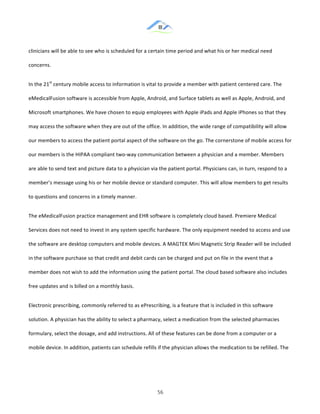 &
& 56&
clinicians!will!be!able!to!see!who!is!scheduled!for!a!certain!time!period!and!what!his!or!her!medical!need!
concerns.!!
In!the!21st
!century!mobile!access!to!information!is!vital!to!provide!a!member!with!patient!centered!care.!The!
eMedicalFusion!software!is!accessible!from!Apple,!Android,!and!Surface!tablets!as!well!as!Apple,!Android,!and!
Microsoft!smartphones.!We!have!chosen!to!equip!employees!with!Apple!iPads!and!Apple!iPhones!so!that!they!
may!access!the!software!when!they!are!out!of!the!office.!In!addition,!the!wide!range!of!compatibility!will!allow!
our!members!to!access!the!patient!portal!aspect!of!the!software!on!the!go.!The!cornerstone!of!mobile!access!for!
our!members!is!the!HIPAA!compliant!two:way!communication!between!a!physician!and!a!member.!Members!
are!able!to!send!text!and!picture!data!to!a!physician!via!the!patient!portal.!Physicians!can,!in!turn,!respond!to!a!
member’s!message!using!his!or!her!mobile!device!or!standard!computer.!This!will!allow!members!to!get!results!
to!questions!and!concerns!in!a!timely!manner.!!
The!eMedicalFusion!practice!management!and!EHR!software!is!completely!cloud!based.!Premiere!Medical!
Services!does!not!need!to!invest!in!any!system!specific!hardware.!The!only!equipment!needed!to!access!and!use!
the!software!are!desktop!computers!and!mobile!devices.!A!MAGTEK!Mini!Magnetic!Strip!Reader!will!be!included!
in!the!software!purchase!so!that!credit!and!debit!cards!can!be!charged!and!put!on!file!in!the!event!that!a!
member!does!not!wish!to!add!the!information!using!the!patient!portal.!The!cloud!based!software!also!includes!
free!updates!and!is!billed!on!a!monthly!basis.!!
Electronic!prescribing,!commonly!referred!to!as!ePrescribing,!is!a!feature!that!is!included!in!this!software!
solution.!A!physician!has!the!ability!to!select!a!pharmacy,!select!a!medication!from!the!selected!pharmacies!
formulary,!select!the!dosage,!and!add!instructions.!All!of!these!features!can!be!done!from!a!computer!or!a!
mobile!device.!In!addition,!patients!can!schedule!refills!if!the!physician!allows!the!medication!to!be!refilled.!The!
 