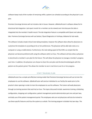 &
& 57&
software!keeps!track!of!the!number!of!remaining!refills!a!patient!can!schedule!according!to!the!physician’s!care!
plan.!!
Premiere!Concierge!Services!will!not!include!a!lab!in:house.!However,!eMedicalFusion’s!software!allows!for!bi:
directional!lab!integration.!Lab!report!results!for!a!member!can!be!viewed!over!time!because!the!data!is!
integrated!into!the!member’s!health!record.!The!lab!integration!feature!is!compatible!with!Quest!and!Labcorp!
labs.!Premiere!Concierge!Services!will!use!Solstas!/!Quest!Diagnostics!in!Fairhope,!Alabama!for!lab!needs.!!
The!software!includes!simple!clinical!note!taking!templates,!however!the!software!does!allow!for!physicians!to!
customize!the!templates!to!according!to!his!or!her!preferences.!The!physician!will!be!able!take!notes!on!a!
computer!or!using!a!mobile!device.!Furthermore,!the!note!taking!aspect!of!the!EHR!is!so!simple!that!the!
physician!can!become!proficient!with!using!the!software!within!an!hour.!The!software!will!also!allow!a!physician!
to!benchmark!a!member’s!care!plan!for!the!future.!This!will!allow!the!physician!to!manage!a!member’s!progress!
over!time.!In!addition,!the!physician!can!choose!to!share!the!care!plan!and!the!benchmarked!goals!with!the!
patient!via!the!patient!portal.!This!allows!the!member!to!see!in!real!time!to!see!his!or!her!progress.!!
STAFF&TRAINING&PLAN&
eMedicalFusion!has!a!simple!yet!effective!training!model!that!Premiere!Concierge!Services!will!use!to!train!the!
employees!to!use!the!software.!eMedicalFusion!will!send!an!individual!to!our!facility!the!week!prior!to!the!
practice’s!door!opening!in!order!to!train!the!employees!to!use!the!software.!The!trainer!will!walk!physicians!
through!six!training!sessions!that!each!last!an!hour.!The!topics!discussed!include:!awareness!training,!scheduling!
configuration,!shopping!cart!configuration,!patient!management!portal!administration!part!one!and!part!two,!
and!daily!use!of!the!patient!management!portal.!The!employees!who!are!not!physicians!will!also!be!trained!to!
use!these!specific!features!and!thus!the!system!as!a!whole.!The!training!program!is!divided!into!two!days.!The!
 