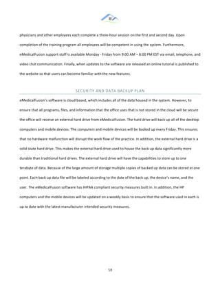 &
& 58&
physicians!and!other!employees!each!complete!a!three:hour!session!on!the!first!and!second!day.!Upon!
completion!of!the!training!program!all!employees!will!be!competent!in!using!the!system.!Furthermore,!
eMedicalFusion!support!staff!is!available!Monday!:!Friday!from!9:00!AM!–!8:00!PM!EST!via!email,!telephone,!and!
video!chat!communication.!Finally,!when!updates!to!the!software!are!released!an!online!tutorial!is!published!to!
the!website!so!that!users!can!become!familiar!with!the!new!features.!!
SECURITY&AND&DATA&BACKUP&PLAN&
eMedicalFusion’s!software!is!cloud!based,!which!includes!all!of!the!data!housed!in!the!system.!However,!to!
ensure!that!all!programs,!files,!and!information!that!the!office!uses!that!is!not!stored!in!the!cloud!will!be!secure!
the!office!will!receive!an!external!hard!drive!from!eMedicalFusion.!The!hard!drive!will!back!up!all!of!the!desktop!
computers!and!mobile!devices.!The!computers!and!mobile!devices!will!be!backed!up!every!Friday.!This!ensures!
that!no!hardware!malfunction!will!disrupt!the!work!flow!of!the!practice.!In!addition,!the!external!hard!drive!is!a!
solid!state!hard!drive.!This!makes!the!external!hard!drive!used!to!house!the!back!up!data!significantly!more!
durable!than!traditional!hard!drives.!The!external!hard!drive!will!have!the!capabilities!to!store!up!to!one!
terabyte!of!data.!Because!of!the!large!amount!of!storage!multiple!copies!of!backed!up!data!can!be!stored!at!one!
point.!Each!back!up!data!file!will!be!labeled!according!to!the!date!of!the!back!up,!the!device’s!name,!and!the!
user.!The!eMedicalFusion!software!has!HIPAA!compliant!security!measures!built!in.!In!addition,!the!HP!
computers!and!the!mobile!devices!will!be!updated!on!a!weekly!basis!to!ensure!that!the!software!used!in!each!is!
up!to!date!with!the!latest!manufacturer!intended!security!measures.!!
& &
 