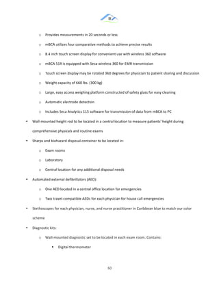 &
& 60&
o! Provides!measurements!in!20!seconds!or!less!
o! mBCA!utilizes!four!comparative!methods!to!achieve!precise!results!
o! 8.4!inch!touch!screen!display!for!convenient!use!with!wireless!360!software!
o! mBCA!514!is!equipped!with!Seca!wireless!360!for!EMR!transmission!
o! Touch!screen!display!may!be!rotated!360!degrees!for!physician!to!patient!sharing!and!discussion!
o! Weight!capacity!of!660!lbs.!(300!kg)!
o! Large,!easy!access!weighing!platform!constructed!of!safety!glass!for!easy!cleaning!
o! Automatic!electrode!detection!!
o! Includes!Seca!Analytics!115!software!for!transmission!of!data!from!mBCA!to!PC!
•! Wall:mounted!height!rod!to!be!located!in!a!central!location!to!measure!patients'!height!during!
comprehensive!physicals!and!routine!exams!
•! Sharps!and!biohazard!disposal!container!to!be!located!in:!
o! Exam!rooms!
o! Laboratory!
o! Central!location!for!any!additional!disposal!needs!
•! Automated!external!defibrillators!(AED):!
o! One!AED!located!in!a!central!office!location!for!emergencies!
o! Two!travel:compatible!AEDs!for!each!physician!for!house!call!emergencies!
•! Stethoscopes!for!each!physician,!nurse,!and!nurse!practitioner!in!Caribbean!blue!to!match!our!color!
scheme!
•! Diagnostic!kits:!
o! Wall:mounted!diagnostic!set!to!be!located!in!each!exam!room.!Contains:!
!! Digital!thermometer!
 
