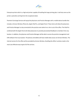 &
& 62&
Enterprise!printer!which!is!a!high:end!printer!capable!of!handling!the!large!printing!jobs.!It!will!also!serve!as!the!
printer!used!when!printing!from!the!receptionist!desk.!!
Premiere!Concierge!Services!will!equip!the!physicians!and!Practice!Manager!with!a!mobile!device!bundle!that!
includes!a!Verizon!Wireless!iPhone!6s,!Apple!iPad!Pro,!and!Apple!Pencil.!These!items!will!allow!the!physicians!
and!Practice!Manager!to!stay!connected!to!the!practice!even!when!he!or!she!is!out!of!the!office.!The!iPad!Pro!
combined!with!the!Apple!Pencil!will!allow!physicians!to!provide!personalized!feedback!to!members!from!any!
location.!In!addition,!the!physician!and!Practice!Manager!will!be!able!to!access!the!practice!management!and!
EHR!software!from!any!location.!The!phones!and!tablets!will!have!mobile!data!access!via!Verizon!Wireless.!The!
internet!service!for!the!office!will!be!provided!by!Verizon!Wireless.!Bundling!the!office’s!wireless!needs!is!the!
most!cost!effective!way!to!get!all!of!the!services.!!
& &
 