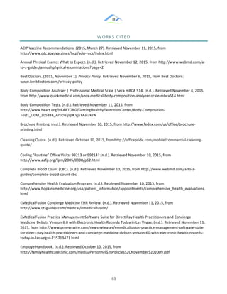 &
& 63&
WORKS&CITED&
ACIP!Vaccine!Recommendations.!(2015,!March!27).!Retrieved!November!11,!2015,!from!
http://www.cdc.gov/vaccines/hcp/acip:recs/index.html!!
Annual!Physical!Exams:!What!to!Expect.!(n.d.).!Retrieved!November!12,!2015,!from!http://www.webmd.com/a:
to:z:guides/annual:physical:examinations?page=2!!
Best!Doctors.!(2015,!November!1).!Privacy(Policy.!Retrieved!November!6,!2015,!from!Best!Doctors:!
www.bestdoctors.com/privacy:policy!
Body!Composition!Analyzer!|!Professional!Medical!Scale!|!Seca!mBCA!514.!(n.d.).!Retrieved!November!4,!2015,!
from!http://www.quickmedical.com/seca:medical:body:composition:analyzer:scale:mbca514.html!!
Body!Composition!Tests.!(n.d.).!Retrieved!November!11,!2015,!from!
http://www.heart.org/HEARTORG/GettingHealthy/NutritionCenter/Body:Composition:
Tests_UCM_305883_Article.jsp#.VjkTAaI2k7A!!
Brochure!Printing.!(n.d.).!Retrieved!November!10,!2015,!from!http://www.fedex.com/us/office/brochure:
printing.html!!
Cleaning!Quote.!(n.d.).!Retrieved!October!10,!2015,!fromhttp://officepride.com/mobile/commercial:cleaning:
quote/!
Coding!“Routine”!Office!Visits:!99213!or!99214?!(n.d.).!Retrieved!November!10,!2015,!from!
http://www.aafp.org/fpm/2005/0900/p52.html!!
Complete!Blood!Count!(CBC).!(n.d.).!Retrieved!November!10,!2015,!from!http://www.webmd.com/a:to:z:
guides/complete:blood:count:cbc!!
Comprehensive!Health!Evaluation!Program.!(n.d.).!Retrieved!November!10,!2015,!from!
http://www.hopkinsmedicine.org/usa/patient_information/appointments/comprehensive_health_evaluations.
html!!
EMedicalFusion!Concierge!Medicine!EHR!Review.!(n.d.).!Retrieved!November!11,!2015,!from!
http://www.ctsguides.com/medical/emedicalfusion/!!
EMedicalFusion!Practice!Management!Software!Suite!for!Direct!Pay!Health!Practitioners!and!Concierge!
Medicine!Debuts!Version!6.0!with!Electronic!Health!Records!Today!in!Las!Vegas.!(n.d.).!Retrieved!November!11,!
2015,!from!http://www.prnewswire.com/news:releases/emedicalfusion:practice:management:software:suite:
for:direct:pay:health:practitioners:and:concierge:medicine:debuts:version:60:with:electronic:health:records:
today:in:las:vegas:235713471.html!!
Employe!Handbook.!(n.d.).!Retrieved!October!10,!2015,!from!
http://familyhealthcareclinic.com/media/Personnel$20Policies$2CNovember$202009.pdf!
 
