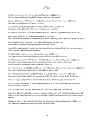 &
& 64&
Employee!Performance!Review.!(n.d.).!Retrieved!November!10,!2015,!from!
http://cf.ltkcdn.net/business/files/874:Employee:Performance:Review.pdf!
Features!&!Functions!:!!eMedicalFusion!eMedicalFusion.!(n.d.).!Retrieved!November!11,!2015,!from!
http://www.emedicalfusion.com/features:functions!!
Gavin,!M.!(2013,!August!1).!Sports!Physicals.!Retrieved!November!11,!2015,!from!
http://kidshealth.org/teen/food_fitness/exercise/sports_physicals.html!!
GC!Medicine!:!Home!Page.!(2014).!Retrieved!October!6,!2015,!fromhttp://gcmedicine.com/Default.aspx!
Heart:Health!Screenings.!(n.d.).!Retrieved!November!1,!2015,!from!
http://www.heart.org/HEARTORG/Conditions/Heart:Health:Screenings_UCM_428687_Article.jsp#.VjkFiqI2k7A!!
High!Deductible!Health!Plan!(HDHP).!(n.d.).!Retrieved!November!10,!2015,!from!
https://www.healthcare.gov/glossary/high:deductible:health:plan/!!
How!Will!These!Animals!Help!Your!Buisness!Build!Better!Marketing!Solutions?!(n.d.).!Retrieved!November!4,!
2015,!from!http://www.afactormarketing.com!
HP!OfficeJet!Business!Printers.!(n.d.).!Retrieved!November!4,!2015,!from!
http://www8.hp.com/us/en/ads/officejet:pro:printers/officejet:pro:6800:series.html!
HP!Officejet!Enterprise!Color!MFP!X585dn!|!HP®!Official!Store.!(n.d.).!Retrieved!November!4,!2015,!from!
http://store.hp.com/us/en/pdp/printers/hp:officejet:enterprise:color:x585dn:multifunction:
printer?jumpid=ps_gymaw6xezr&aoid=109887&003=51733796!!
HP!Pavilion!23xw!23:inch!IPS!LED!Backlit!Monitor!|!HP®!Official!Store.!(n.d.).!Retrieved!November!4,!2015,!from!
http://store.hp.com/us/en/pdp/hp:pavilion:23xw:23:inch:ips:led:backlit!!
HP!Z440!Workstation!(ENERGY!STAR)!|!HP®!Official!Store.!(n.d.).!Retrieved!November!4,!2015,!from!
http://store.hp.com/us/en/pdp/business:solutions/hp:z440:workstation:(energy:star):p:f1m41ut:aba::1!!
IPhone!6s!:!Apple.!(n.d.).!Retrieved!November!10,!2015,!from!http://www.apple.com/iphone:6s/!
IPad!Pro!:!Apple!Pencil!:!Apple.!(n.d.).!Retrieved!November!4,!2015,!from!http://www.apple.com/apple:
pencil/?cid=wwa:us:kwm:ipad!!
IPad!Pro!:!Apple.!(n.d.).!Retrieved!November!4,!2015,!from!http://www.apple.com/ipad:pro/!!
Leonard,!D.!(2012,!November!29).!Is!Concierge!Medicine!the!Future!of!Health!Care?!Retrieved!September!13,!
2015,!from!http://www.bloomberg.com/bw/articles/2012:11:29/is:concierge:medicine:the:future:of:health:
care#p2!
Mackey,!C.,!Dwyer,!J.,!&!Truesdell,!D.!(2004).!Nutritional!Assessment.!Retrieved!November!10,!2015,!from!
http://www.encyclopedia.com/topic/Nutritional_assessment.aspx!!
 