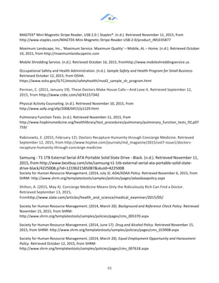 &
& 65&
MAGTEK®!Mini!Magnetic!Stripe!Reader,!USB!2.0!|!Staples®.!(n.d.).!Retrieved!November!11,!2015,!from!
http://www.staples.com/MAGTEK:Mini:Magnetic:Stripe:Reader:USB:2:0/product_IM1E45877!!
Maximum!Landscape,!Inc.,!'Maximum!Service.!Maximum!Quality'!–!Mobile,!AL!–!Home.!(n.d.).!Retrieved!October!
10,!2015,!from!http://maximumlandscapeinc.com!
Mobile!Shredding!Service.!(n.d.).!Retrieved!October!16,!2015,!fromhttp://www.mobileshreddingservice.us!
Occupational!Safety!and!Health!Administration.!(n.d.).!Sample(Safety(and(Health(Program(for(Small(Business.!
Retrieved!October!12,!2015,!from!OSHA:!
https://www.osha.gov/SLTC/etools/safetyhealth/mod2_sample_sh_program.html!!
Perman,!C.!(2011,!January!19).!These!Doctors!Make!House!Calls—And!Love!It.!Retrieved!September!12,!
2015,!from!http://www.cnbc.com/id/41157342&
Physical!Activity!Counseling.!(n.d.).!Retrieved!November!10,!2015,!from!
http://www.aafp.org/afp/2008/0415/p1129.html!!
Pulmonary!Function!Tests.!(n.d.).!Retrieved!November!11,!2015,!from!
http://www.hopkinsmedicine.org/healthlibrary/test_procedures/pulmonary/pulmonary_function_tests_92,p07
759/!!
Rabinowitz,!E.!(2015,!February!12).!Doctors!Recapture!Humanity!through!Concierge!Medicine.!Retrieved!
September!12,!2015,!from!http://www.hcplive.com/journals/md_magazine/2015/vol7:issue1/doctors:
recapture:humanity:through:concierge:medicine!
Samsung!:!T1!1TB!External!Serial!ATA!Portable!Solid!State!Drive!:!Black.!(n.d.).!Retrieved!November!11,!
2015,!from!http://www.bestbuy.com/site/samsung:t1:1tb:external:serial:ata:portable:solid:state:
drive:black/4225008.p?id=1219621585087&skuId=4225008!!
Society!for!Human!Resource!Management.!(2014,!July!3).!ADA/ADAA(Policy.(Retrieved!November!6,!2015,!from!
SHRM:!http://www.shrm.org/templatestools/samples/policies/pages/adaadaaapolicy.aspx!!
Shilton,!A.!(2015,!May!4).!Concierge!Medicine!Means!Only!the!Ridiculously!Rich!Can!Find!a!Doctor.!
Retrieved!September!13,!2015,!
fromhttp://www.slate.com/articles/health_and_science/medical_examiner/2015/05/&
Society!for!Human!Resource!Management.!(2014,!March!20).!Background(and(Reference(Check(Policy.!Retrieved!
November!15,!2015,!from!SHRM:!
http://www.shrm.org/templatestools/samples/policies/pages/cms_005370.aspx!
Society!for!Human!Resource!Management.!(2014,!June!17).!Drug(and(Alcohol(Policy.!Retrieved!November!15,!
2015,!from!SHRM:!http://www.shrm.org/templatestools/samples/policies/pages/cms_019908.aspx!
Society!for!Human!Resource!Management.!(2014,!March!20).!Equal(Employment(Opportunity(and(Harassment(
Policy.!Retrieved!October!12,!2015,!from!SHRM:!
http://www.shrm.org/templatestools/samples/policies/pages/cms_007618.aspx!!
 