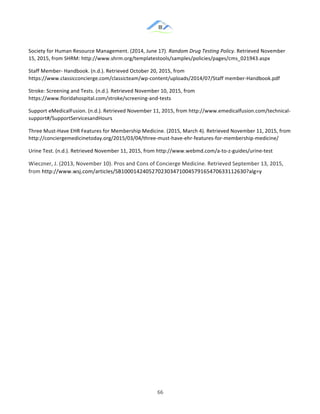 &
& 66&
Society!for!Human!Resource!Management.!(2014,!June!17).!Random(Drug(Testing(Policy.!Retrieved!November!
15,!2015,!from!SHRM:!http://www.shrm.org/templatestools/samples/policies/pages/cms_021943.aspx!
Staff!Member:!Handbook.!(n.d.).!Retrieved!October!20,!2015,!from!
https://www.classicconcierge.com/classicteam/wp:content/uploads/2014/07/Staff!member:Handbook.pdf!
Stroke:!Screening!and!Tests.!(n.d.).!Retrieved!November!10,!2015,!from!
https://www.floridahospital.com/stroke/screening:and:tests!!
Support!eMedicalFusion.!(n.d.).!Retrieved!November!11,!2015,!from!http://www.emedicalfusion.com/technical:
support#/SupportServicesandHours!!
Three!Must:Have!EHR!Features!for!Membership!Medicine.!(2015,!March!4).!Retrieved!November!11,!2015,!from!
http://conciergemedicinetoday.org/2015/03/04/three:must:have:ehr:features:for:membership:medicine/!!
Urine!Test.!(n.d.).!Retrieved!November!11,!2015,!from!http://www.webmd.com/a:to:z:guides/urine:test!!
Wieczner,!J.!(2013,!November!10).!Pros!and!Cons!of!Concierge!Medicine.!Retrieved!September!13,!2015,!
from!http://www.wsj.com/articles/SB10001424052702303471004579165470633112630?alg=y&
!
&
& &
 