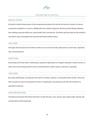 &
& 68&
EXPLANATION&OF&SERVICES&
MEDICAL&HISTORY&
During!the!medical!history!potion!of!the!comprehensive!physical!this!will!be!the!time!for!members!to!discuss!
any!present!complaints!or!concerns.!Additionally,!the!member’s!physician!will!discuss!their!lifestyle!behaviors!
like!smoking,!excessive!alcohol!use,!sexual!health,!diet,!and!exercise.!The!doctor!will!also!check!on!the!member’s!
vaccination!status!and!update!their!personal!and!family!medical!history.!
VITAL&SIGNS&
Vital!signs!that!the!physician!will!check!to!make!sure!are!normal!include,!blood!pressure,!heart!rate,!respiration!
rate,!and!temperature.!
HEART&EXAM&
By!listening!to!the!heart!with!a!stethoscope,!a!physician!might!detect!an!irregular!heartbeat,!a!heart!murmur,!or!
other!clues!to!heart!disease!which!can!be!monitored!further!and/or!require!a!referral!to!a!specialist.!
LUNG&EXAM&
By!using!a!stethoscope,!our!physicians!will!listen!for!crackles,!wheezes,!or!decreased!breath!sounds.!These!and!
other!sounds!are!clues!to!the!presence!of!heart!or!lung!disease.!Our!physicians!will!refer!the!member!to!a!
specialist!if!necessary.!
HEAD&AND&NECK&EXAM&
The!physician!will!exam!the!throat!and!tonsils.!As!well,!the!ears,!nose,!sinuses,!eyes,!lymph!nodes,!thyroid,!and!
carotid!arteries!will!be!examined.!!
& &
 