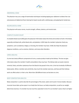 &
& 69&
ABDOMINAL&EXAM&
The!physician!may!use!a!range!of!examination!techniques!including!tapping!your!abdomen!to!detect!liver!size!
and!presence!of!abdominal!fluid,!listening!for!bowel!sounds!with!a!stethoscope,!and!palpating!for!tenderness.!
NEUROLOGICAL&EXAM&
The!physician!will!assess!nerves,!muscle!strength,!reflexes,!balance,!and!mental!state.!
COMPLETE&BLOOD&COUNT&
A!complete!blood!count!(CBC)!gives!the!physician!information!about!the!kinds!and!numbers!of!cells!in!the!blood,!
especially!red!blood!cells,!white!blood!cells,!and!platelets.!A!CBC!helps!the!member’s!physician!check!any!
symptoms,!such!as!weakness,!fatigue,!or!bruising,!the!member!may!have.!A!CBC!also!helps!the!physician!
diagnose!conditions,!such!as!anemia,!infection,!and!many!other!disorders.!
URINE&ANALYSIS&
A!urine!test!checks!different!components!of!urine,!a!waste!product!made!by!the!kidneys.!The!test!can!give!
information!about!the!member’s!health!and!problems!they!may!have.!The!kidneys!take!out!waste!material,!
minerals,!fluids,!and!other!substances!from!the!blood!to!be!passed!in!the!urine.!Urine!has!hundreds!of!different!
body!wastes.!What!a!member!eats!and!drinks,!how!much!the!member!exercises,!and!how!well!their!kidneys!
work!can!affect!what!is!in!their!urine.!More!than!100!different!tests!can!be!done!on!urine.!
BODY&COMPOSITION&ANALYSIS
Body!composition!is!used!to!describe!the!percentages!of!fat,!bone,!water!and!muscle!in!human!bodies.!Because!
muscular!tissue!takes!up!less!space!in!our!body!than!fat!tissue,!our!body!composition,!as!well!as!our!weight,!
determines!leanness.!If!a!member!has!too!much!fat,!especially!if!a!lot!of!it!is!at!member’s!waist,!they're!at!higher!
 