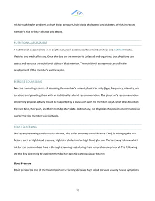 &
& 70&
risk!for!such!health!problems!as!high!blood!pressure,!high!blood!cholesterol!and!diabetes.!Which,!increases!
member’s!risk!for!heart!disease!and!stroke.!
NUTRITIONAL&ASSESSMENT&
A!nutritional)assessment!is!an!in:depth!evaluation!data!related!to!a!member’s!food!and!nutrient)intake,!
lifestyle,!and!medical!history.!Once!the!data!on!the!member!is!collected!and!organized,!our!physicians!can!
assess!and!evaluate!the!nutritional!status!of!that!member.!The!nutritional!assessment!can!aid!in!the!
development!of!the!member’s!wellness!plan.!!
EXERCISE&COUNSELING&
Exercise!counseling!consists!of!assessing!the!member’s!current!physical!activity!(type,!frequency,!intensity,!and!
duration)!and!providing!them!with!an!individually!tailored!recommendation.!The!physician’s!recommendation!
concerning!physical!activity!should!be!supported!by!a!discussion!with!the!member!about,!what!steps!to!action!
they!will!take,!their!plan,!and!their!intended!start!date.!Additionally,!the!physician!should!consistently!follow!up!
in!order!to!hold!member’s!accountable.!!
HEART&SCREENING&
The!key!to!preventing!cardiovascular!disease,!also!called!coronary!artery!disease!(CAD),!is!managing!the!risk!
factors,!such!as!high!blood!pressure,!high!total!cholesterol!or!high!blood!glucose.!The!best!way!to!know!which!
risk!factors!our!members!have!is!through!screening!tests!during!their!comprehensive!physical.)The!following!
are!the!key!screening!tests!recommended!for!optimal!cardiovascular!health:!
Blood)Pressure))
Blood!pressure!is!one!of!the!most!important!screenings!because!high!blood!pressure!usually!has!no!symptoms!
 