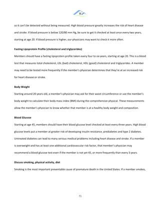 &
& 71&
so!it!can’t!be!detected!without!being!measured.!High!blood!pressure!greatly!increases!the!risk!of!heart!disease!
and!stroke.!If!blood!pressure!is!below!120/80!mm!Hg,!be!sure!to!get!it!checked!at!least!once!every!two!years,!
starting!at!age!20.!If!blood!pressure!is!higher,!our!physicians!may!want!to!check!it!more!often.!!
Fasting)Lipoprotein)Profile)(cholesterol)and)triglycerides))
Members!should!have!a!fasting!lipoprotein!profile!taken!every!four!to!six!years,!starting!at!age!20.!This!is!a!blood!
test!that!measures!total!cholesterol,!LDL!(bad)!cholesterol,!HDL!(good)!cholesterol!and!triglycerides.!A!member!
may!need!to!be!tested!more!frequently!if!the!member’s!physician!determines!that!they’re!at!an!increased!risk!
for!heart!disease!or!stroke.!
Body)Weight))
Starting!around!20!years!old,!a!member’s!physician!may!ask!for!their!waist!circumference!or!use!the!member’s!
body!weight!to!calculate!their!body!mass!index!(BMI)!during!the!comprehensive!physical.!These!measurements!
allow!the!member’s!physician!to!know!whether!that!member!is!at!a!healthy!body!weight!and!composition.!!
Blood)Glucose)
Starting!at!age!45,!members!should!have!their!blood!glucose!level!checked!at!least!every!three!years.!High!blood!
glucose!levels!put!a!member!at!greater!risk!of!developing!insulin!resistance,!prediabetes!and!type!2!diabetes.!
Untreated!diabetes!can!lead!to!many!serious!medical!problems!including!heart!disease!and!stroke.!If!a!member!
is!overweight!and!has!at!least!one!additional!cardiovascular!risk!factor,!that!member’s!physician!may!
recommend!a!blood!glucose!test!even!if!the!member!is!not!yet!45,!or!more!frequently!than!every!3!years.!
Discuss)smoking,)physical)activity,)diet)
Smoking!is!the!most!important!preventable!cause!of!premature!death!in!the!United!States.!If!a!member!smokes,!
 