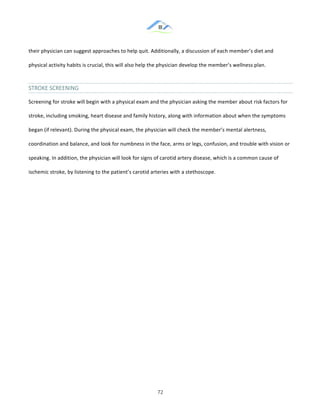 &
& 72&
their!physician!can!suggest!approaches!to!help!quit.!Additionally,!a!discussion!of!each!member’s!diet!and!
physical!activity!habits!is!crucial,!this!will!also!help!the!physician!develop!the!member’s!wellness!plan.!
STROKE&SCREENING&
Screening!for!stroke!will!begin!with!a!physical!exam!and!the!physician!asking!the!member!about!risk!factors!for!
stroke,!including!smoking,!heart!disease!and!family!history,!along!with!information!about!when!the!symptoms!
began!(if!relevant).!During!the!physical!exam,!the!physician!will!check!the!member’s!mental!alertness,!
coordination!and!balance,!and!look!for!numbness!in!the!face,!arms!or!legs,!confusion,!and!trouble!with!vision!or!
speaking.!In!addition,!the!physician!will!look!for!signs!of!carotid!artery!disease,!which!is!a!common!cause!of!
ischemic!stroke,!by!listening!to!the!patient’s!carotid!arteries!with!a!stethoscope.!
! !
 