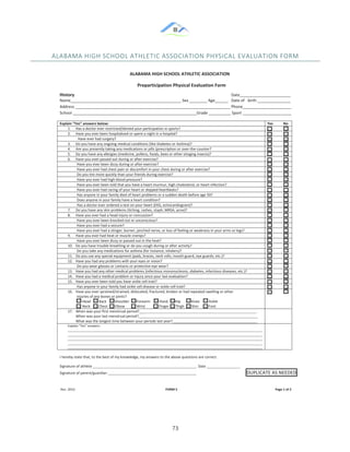 &
& 73&
ALABAMA&HIGH&SCHOOL&ATHLETIC&ASSOCIATION&PHYSICAL&EVALUATION&FORM&&
!
ALABAMA HIGH SCHOOL ATHLETIC ASSOCIATION 
 
 
Name__________________________________________________ Sex ________ Age______ Date of birth _______________  
Address ______________________________________________________________________ Phone______________________  
School ________________________________________________________Grade __________ Sport ______________________  
Preparticipation Physical Evaluation Form
History                                                                                                                                                            Date_______________________  
Explain “Yes” answers below:                   Yes  No 
1. Has a doctor ever restricted/denied your participation in sports?   
2. Have you ever been hospitalized or spent a night in a hospital?   
                    Have ever had surgery?   
3. Do you have any ongoing medical conditions (like Diabetes or Asthma)?   
4. Are you presently taking any medications or pills (prescription or over‐the‐counter?   
5. Do you have any allergies (medicine, pollens, foods, bees or other stinging insects)?   
6. Have you ever passed out during or after exercise?            
          Have you ever been dizzy during or after exercise?   
          Have you ever had chest pain or discomfort in your chest during or after exercise?   
          Do you tire more quickly than your friends during exercise?   
          Have you ever had high blood pressure?   
          Have you ever been told that you have a heart murmur, high cholesterol, or heart infection?   
          Have you ever had racing of your heart or skipped heartbeats?   
          Has anyone in your family died of heart problems or a sudden death before age 50?   
          Does anyone in your family have a heart condition?   
          Has a doctor ever ordered a test on your heart (EKG, echocardiogram)?   
7. Do you have any skin problems (itching, rashes, staph, MRSA, acne)?   
8. Have you ever had a head injury or concussion?   
          Have you ever been knocked out or unconscious?   
          Have you ever had a seizure?   
          Have you ever had a stinger, burner, pinched nerve, or loss of feeling or weakness in your arms or legs?   
9. Have you ever had heat or muscle cramps?   
          Have you ever been dizzy or passed out in the heat?   
10. Do you have trouble breathing or do you cough during or after activity?   
          Do you take any medications for asthma (for instance, inhalers)?   
11. Do you use any special equipment (pads, braces, neck rolls, mouth guard, eye guards, etc.)?   
12. Have you had any problems with your eyes or vision?   
          Do you wear glasses or contacts or protective eye wear?   
13. Have you had any other medical problems (infectious mononucleosis, diabetes, infectious diseases, etc.)?   
14. Have you had a medical problem or injury since your last evaluation?   
15. Have you ever been told you have sickle cell trait?   
          Has anyone in your family had sickle cell disease or sickle cell trait?   
16. Have you ever sprained/strained, dislocated, fractured, broken or had repeated swelling or other  
          injuries of any bones or joints? 
                Head         Back         Shoulder        Forearm          Hand        Hip            Knee          Ankle                  
                Neck         Chest        Elbow             Wrist               Finger       Thigh        Shin           Foot 
 
17. When was your first menstrual period?__________________________________________________________________ 
When was your last menstrual period?___________________________________________________________________ 
What was the longest time between your periods last year?________________________________________________ 
Explain “Yes” answers: 
______________________________________________________________________________________________________________
______________________________________________________________________________________________________________
______________________________________________________________________________________________________________
______________________________________________________________________________________________________________
______________________________________________________________________________________________________________ 
I hereby state that, to the best of my knowledge, my answers to the above questions are correct. 
 
Signature of athlete ___________________________________________________________ Date ___________________  
Signature of parent/guardian __________________________________________________                                                             DUPLICATE AS NEEDED 
 
 
 Rev. 2010                                                                                                                 FORM 5                                                                                             Page 1 of 2
 