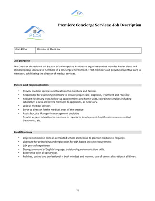 &
& 76&
Premiere Concierge Services: Job Description
Job title Director(of(Medicine(
Job purpose
The!Director!of!Medicine!will!be!part!of!an!integrated!healthcare!organization!that!provides!health!plans!and!
comprehensive!services!to!members!in!a!concierge!environment.!Treat!members!and!provide!preventive!care!to!
members,!while!being!the!director!of!medical!services.!!
Duties and responsibilities
•! Provide!medical!services!and!treatment!to!members!and!families!!
•! Responsible!for!examining!members!to!ensure!proper!care,!diagnosis,!treatment!and!recovery!
•! Request!necessary!tests,!follow:up!appointments!and!home:visits,!coordinate!services!including!
laboratory,!x:rays!and!refers!members!to!specialists,!as!necessary.!
•! Lead!all!medical!services!
•! Serve!as!director!for!the!medical!areas!of!the!practice!!
•! Assist!Practice!Manager!in!management!decisions!
•! Provide!proper!education!to!members!in!regards!to!development,!health!maintenance,!medical!
treatments,!etc.!!
Qualifications
•! Degree!in!medicine!from!an!accredited!school!and!license!to!practice!medicine!is!required.!
•! Licensure!for!prescribing!and!registration!for!DEA!based!on!state!requirement.!
•! 10+!years!of!experience!!
•! Strong!command!of!English!language;!outstanding!communication!skills.!
•! Experience!with!all!age!groups!!
•! Polished,!poised!and!professional!in!both!mindset!and!manner;!use!of!utmost!discretion!at!all!times.!
& &
 