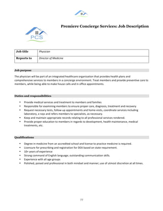 &
& 77&
Premiere Concierge Services: Job Description
Job title Physician(
Reports to Director(of(Medicine((
Job purpose
The!physician!will!be!part!of!an!integrated!healthcare!organization!that!provides!health!plans!and!
comprehensive!services!to!members!in!a!concierge!environment.!Treat!members!and!provide!preventive!care!to!
members,!while!being!able!to!make!house!calls!and!in!office!appointments.!!
Duties and responsibilities
•! Provide!medical!services!and!treatment!to!members!and!families!!
•! Responsible!for!examining!members!to!ensure!proper!care,!diagnosis,!treatment!and!recovery!
•! Request!necessary!tests,!follow:up!appointments!and!home:visits,!coordinate!services!including!
laboratory,!x:rays!and!refers!members!to!specialists,!as!necessary.!
•! Keep!and!maintain!appropriate!records!relating!to!all!professional!services!rendered.!!
•! Provide!proper!education!to!members!in!regards!to!development,!health!maintenance,!medical!
treatments,!etc.!!
Qualifications
•! Degree!in!medicine!from!an!accredited!school!and!license!to!practice!medicine!is!required.!
•! Licensure!for!prescribing!and!registration!for!DEA!based!on!state!requirement.!
•! 10+!years!of!experience!!
•! Strong!command!of!English!language;!outstanding!communication!skills.!
•! Experience!with!all!age!groups!!
•! Polished,!poised!and!professional!in!both!mindset!and!manner;!use!of!utmost!discretion!at!all!times.!
! !
 