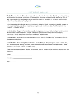 &
& 85&
STAFF&MEMBER&HANDBOOK&&
The!Staff!Member!Handbook!is!designed!to!provide!you!with!valuable!information!about!the!practices,!policies,!
responsibilities!and!benefits!you!have!as!a!staff!member!at!Premiere!Concierge!Services.!Please!take!time!to!
read!this!handbook.!The!policies!and!procedures!summarized!in!the!handbook!are!presented!as!information!
only!and!are!not!conditions!of!employment.!!!
Premiere!Concierge!Services!reserves!the!right!to!modify,!suspend,!revoke,!terminate!or!change!in!whole!or!in!
part,!any!of!its!policies,!procedures!or!practices!at!any!time!with!or!without!notice.!The!information!in!this!
handbook!is!subject!to!change.!!
I!understand!that!changes!in!Premiere!Concierge!Services’!policies!may!supersede,!modify,!or!render!obsolete!
the!information!summarized!in!this!booklet.!As!Premiere!Concierge!Services!provides!updated!policy!
information,!I!accept!responsibility!for!reading!and!abiding!by!the!changes.!!
I!understand!that!this!handbook!intends!no!modifications!to!contractual!relationships!or!alterations!of!at:will!
employment!relationships.!!
I!understand!that!I!have!an!obligation!to!inform!the!Practice!Manager!of!any!changes!in!personal!information,!
such!as!phone!number,!address,!etc.!I!also!accept!responsibility!for!contacting!the!Practice!Manager!if!I!have!
questions!or!concerns!or!need!further!explanation.!!
I!agree!to!read!the!handbook!and!abide!by!the!standards,!policies,!and!procedures!defined!or!referenced!in!this!
document.!!
Signed:!______________________________!
Print!Name:___________________________!
Date:!_________!
&
&
&
&
&
&
&
&
 