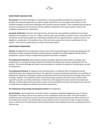 &
& 86&
RECRUITMENT)AND)SELECTION))
Recruitment:!The!Practice!Manager!is!responsible!for!recruiting!qualified!candidates!for!employment.!All!
qualified!and!interested!applicants!are!urged!to!apply.!Furthermore,!we!encourage!staff!members!to!refer!
qualified!candidates!to!the!Practice!Manager!when!positions!become!available.!Those!candidates!possessing!the!
minimum!qualifications!for!the!position!will!be!carefully!considered!for!those!open!positions!listed!on!the!
candidate’s!application!for!employment.!!
Standards)of)Selection:!Premiere!Concierge!Services!will!select!the!most!qualified!candidate!for!the!position!
regardless!of!the!applicant’s!race,!sex,!religion,!national!origin,!age,!disability!or!veteran’s!status.!Every!effort!will!
be!made!to!hire!the!most!capable!and!responsible!candidate!who!has!a!good!character!and!work!record.!To!be!
eligible!for!consideration,!the!candidate!must,!at!the!very!least,!possess!the!minimum!qualifications!for!the!
position.!The!minimum!qualifications!are!listed!in!the!job!description.!!
EMPLOYMENT)PROCEDURES))
General:)All!applications!for!employment!must!be!sent!to!the!Practice!Manager!for!processing.!Applications!for!
employment!will!be!accepted!only!when!positions!become!available.!No!qualified!applicant!will!be!offered!
employment!until!all!of!the!pre:employment!procedures!have!been!completed.!
Pre]employment)interview:)When!positions!become!available,!applicants!will!be!asked!to!undergo!a!pre:
employment!or!screening!interview!to!determine!whether!they!possess!the!minimum!qualifications!for!the!
position.!The!Practice!Manager!will!make!a!recommendation!on!whether!the!applicant!should!be!given!an!offer!
of!employment.!!
Pre]employment)Physical:!All!applicants!who!have!been!given!a!conditional!offer!of!employment!will!be!
required!to!take!a!pre:employment!physical.!The!applicant!must!pass!the!physical!examination!as!a!condition!of!
employment.!Applicants!will!be!given!a!physical!examination!administered!by!Premiere!Concierge!Services!free!
of!charge.!However,!if!the!applicant!prefers!to!be!examined!by!a!physician!of!his/her!choice,!he/she!will!be!
required!to!pay!the!cost!of!the!examination.!Furthermore,!if!the!applicant!has!been!examined!during!the!last!
180!days,!certified!copies!of!the!examination!results!can!be!forwarded!to!Premiere!Concierge!Services!and!used!
to!satisfy!the!pre:employment!physical!examination!requirement.!!
Pre]Employment)Drug)Testing)and)Background)Check:!See!Appendix!C!
Work)Schedule:!Upon!being!hired,!each!staff!member!is!assigned!a!stipulated!budgeted!amount!or!amount!
stipulated!on!the!salary!scale!for!hours!that!he!or!she!is!expected!to!work!each!week.!If!the!staff!member!is!
available!for!work,!and!reports!to!work,!Premiere!Concierge!Services!will!compensate!the!Staff!member!his!or!
her!weekly!hours!worked.!The!staff!member!may!be!asked!to!work!more!than!the!number!of!regular!working!
hours,!in!which!case,!the!staff!member!will!be!compensated!for!these!additional!hours!by!compensatory!time!or!
overtime!pay.!!
) )
 