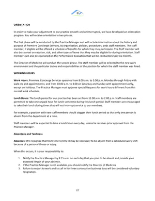 &
& 87&
ORIENTATION))
In!order!to!make!your!adjustment!to!our!practice!smooth!and!uninterrupted,!we!have!developed!an!orientation!
program.!You!will!receive!orientation!in!two!phases.!!
The!first!phase!will!be!conducted!by!the!Practice!Manager!and!will!include!information!about!the!history!and!
purpose!of!Premiere!Concierge!Services,!its!organization,!policies,!procedures,!ands!staff!members.!The!staff!
member,!if!eligible!will!be!offered!a!schedule!of!benefits!for!which!they!may!participate.!The!Staff!member!will!
also!be!counsel!on!vacation,!sick,!and!other!types!of!leave!that!they!may!be!eligible!for!during!orientation.!Staff!
members!will!also!be!counseled!on!the!Performance!Evaluation!that!will!be!conducted!every!six!months.!!
The!Director!of!Medicine!will!conduct!the!second!phase.!The!staff!member!will!be!oriented!to!the!new!work!
environment!and!the!particular!duties!and!responsibilities!of!the!position!for!which!the!staff!member!was!hired.!!
WORKING)HOURS))
Work)Hours:!Premiere!Concierge!Services!operates!from!8:00!a.m.!to!5:00!p.m.!Monday!through!Friday!with!
walk:ins!and!appointments;!and!from!10:00!a.m.!to!3:00!on!Saturday!and!Sunday!with!appointments!only,!
except!on!holidays.!The!Practice!Manager!must!approve!special!Requests!for!work!hours!different!from!this!
normal!work!schedule.!!
Lunch)Hours:)The!lunch!period!for!our!practice!has!been!set!from!11:00!a.m.!to!2:00!p.m.!Staff!members!are!
permitted!to!take!one!unpaid!hour!for!lunch!sometime!during!this!lunch!period.!Staff!members!are!encouraged!
to!take!their!lunch!during!times!that!will!not!interrupt!service!to!our!members.!!
For!example,!a!position!with!two!staff!members!should!stagger!their!lunch!period!so!that!only!one!person!is!
absent!from!the!department!at!a!time.!!
Staff!members!will!be!expected!to!take!a!lunch!hour!every!day,!unless!he!receives!prior!approval!from!the!
Practice!Manager.!!
Absentees)and)Tardiness)
Absences:!We!recognize!that!from!time!to!time!it!may!be!necessary!to!be!absent!from!a!scheduled!work!shift!
because!of!a!personal!illness!or!injury.!!
When!this!occurs,!it!is!your!responsibility!to:!!
1.! Notify!the!Practice!Manager!by!8:15!a.m.!on!each!day!that!you!plan!to!be!absent!and!provide!your!
expected!length!of!your!absence.!!
2.! If!the!Practice!Manager!is!not!available,!you!should!notify!the!Director!of!Medicine!!
3.! Failure!to!report!to!work!and!to!call!in!for!three!consecutive!business!days!will!be!considered!voluntary!
resignation.!!
 