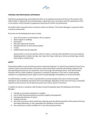&
& 89&
PERSONAL)AND)PROFESSIONAL)APPEARANCE))
Cleanliness,!good!grooming,!and!professional!attire!are!an!absolute!necessity!at!all!times!in!the!practice.!Each!
staff!member!is!expected!to!dress!professionally,!in!good!taste!and!in!accordance!with!the!requirements!of!his!
or!her!position,!and!to!maintain!an!appearance!becoming!of!a!health!care!professional.!!
All!medical!staff!is!required!to!dress!in!practice!uniforms!at!all!times.!The!Practice!Manager!is!required!to!dress!
in!business!professional.!
At!no!time!are!the!following!to!be!worn!to!work:!!
•! Jeans!of!any!color!or!any!kind!(pants,!skirts!or!jackets)!
•! Shorts!(regular!or!walking)!!
•! Short!pants!!
•! Mini!skirts!(above!top!of!knee)!!
•! Sleeveless!blouses!or!shirts!without!jackets,!!
•! T:shirts!!
•! Sandals!(where!toes!are!exposed)!!
Jewelry!which!is!out!of!line!with!the!uniform!or!dress,!or!with!the!safe!and!efficient!care!of!our!patients!
(dangling!jewelry,!multiple!earrings,!nose:rings,!face:rings),!rolled!up!or!tied!up!scrub!pant!legs,!colored!
shoe!strings!or!colored!socks.!!
SAFETY))
Preventing!accidents!in!and!around!the!practice!is!extremely!important.!To!reduce!the!possibility!of!injury!to!our!
members,!guests!and!staff!members,!the!practice!makes!every!effort!to!provide!safe!working!conditions!and!
safe!operating!procedures!for!our!equipment,!and!to!encourage!safe!working!practices.!Each!staff!member!
should!be!alert!to!unsafe!conditions,!equipment!or!methods!of!operations.!If!you!see!an!unsafe!working!
condition!or!an!operational!hazard,!report!it!to!the!Practice!Manager!immediately!so!it!can!be!eliminated.!
If!a!staff!member,!member,!or!visitor!is!injured!while!on!practice!property;!this!injury!must!be!promptly!
attended!to!and!immediately!reported!to!the!Practice!Manager.!Regardless!of!how!minor!the!injury,!it!should!be!
reported!so!that!measures!can!be!taken!to!prevent!more!serious!injuries!in!the!future.!!
In!addition!to!injuries!or!accidents,!staff!members!should!immediately!report!the!following!to!the!Practice!
Manager:!!
1.! Damage!to!any!practice!equipment!or!supplies.!!
2.! Loss!or!theft!of!personal!property!or!practice!supplies!and!equipment.!!
3.! Uncooperative!behavior!of!visitors.!!
4.! Telephone!threats.!!
5.! Any!other!occurrence,!which!would!have!a!bearing!upon!the!efficient!operation!of!the!practice!that!may!
have!legal!implications,!or!that,!jeopardizes!the!reputation!of!the!practice.!!
6.! Any!unsanitary!or!unclean!condition!on!or!near!the!practice!premises!!
 