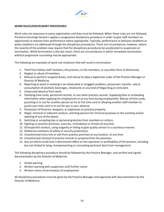 &
& 90&
WORK)RULES/DISCIPLINARY)PROCEDURES:))
Work!rules!are!necessary!in!every!organization!and!they!must!be!followed.!When!these!rules!are!not!followed,!
Premiere!Concierge!Service’s!applies!a!progressive!disciplinary!procedure!in!order!to!give!staff!members!an!
opportunity!to!improve!their!performance!where!appropriate.!Typically,!performance!or!behavior!problems!or!
policy!violations!are!addressed!through!the!disciplinary!procedures.!There!are!circumstances,!however,!where!
the!severity!of!the!problem!may!require!that!the!disciplinary!procedures!be!accelerated!to!suspension!or!
termination.!While!termination!is!the!last!resort,!there!are!circumstances!in!which!immediate!termination!
without!progressive!counseling!may!be!appropriate.!!
The!following!are!examples!of!work!rule!violations!that!will!result!in!termination:!!
1.! Theft!from!fellow!staff!members,!the!practice,!or!the!members,!or!any!other!form!of!dishonesty.!!
2.! Neglect!or!abuse!of!members.!!
3.! Refusal!to!perform!assigned!duties,!and!refusal!to!obey!a!legitimate!order!of!the!Practice!Manager!or!
Director!of!Medicine.!!
4.! Reporting!to!work!or!working!in!an!intoxicated!or!drugged!condition,!possession,!transfer,!sale!or!
consumption!of!alcoholic!beverages,!intoxicants!or!any!kind!of!illegal!drug!or!stimulant.!!
5.! Unexcused!absence!from!work.!!
6.! Falsifying!time!cards,!personnel!records,!or!any!other!practice!records.!Supplying!false!or!misleading!
information!when!applying!for!employment!or!at!any!time!during!employment.!Misuse!of!time!cards,!
punching!in!or!out!for!another!person!on!his!or!her!time!card!or!allowing!another!staff!member!to!
punch!your!time!card!in!or!out!for!you!in!your!absence.!!
7.! Possession!of!firearms,!weapons,!or!explosives!on!practice!property.!!
8.! Illegal,!immoral!or!indecent!conduct,!soliciting!persons!for!immoral!purposes!or!the!assisting!and/or!
abetting!of!any!of!the!above.!!
9.! Soliciting!or!accepting!tips!or!personal!gratuities!from!members!or!visitors.!!
10.!Fighting!on!practice!premises,!coercion,!intimidation!or!threats!of!any!kind.!!
11.!Disrespectful!conduct,!using!vulgarity!or!failing!to!give!quality!service!in!a!courteous!manner.!!
12.!Deliberate!violations!of!safety!or!security!protections.!!
13.!Unauthorized!entry!into!or!exit!from!practice!premises!at!any!location,!at!any!time.!!
14.!Unauthorized!removal!of!practice!records!or!property!from!the!premises.!!
15.!Any!act!which!could!have!a!detrimental!effect!on!the!operation!or!profitability!of!the!practice,!including!
but!not!limited!to!lying,!misrepresenting!or!concealing!pertinent!facts!from!management.!!
The!following!disciplinary!procedure!should!be!followed!by!the!Practice!Manager,!and!verified!and!signed!
documentation!by!the!Director!of!Medicine:!
1.! Verbal!warning!
2.! Written!warning!with!suspension!until!further!notice!
3.! Written!notice!of!termination!of!employment!!
All!disciplinary!procedures!must!be!given!by!the!Practice!Manager!and!approved!with!documentation!by!the!
Director!of!Medicine.!!
 