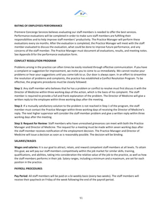 &
& 91&
RATING)OF)EMPLOYEES)PERFORMANCE))
Premiere!Concierge!Services!believes!evaluating!our!staff!members!is!needed!to!offer!the!best!services.!
Performance!evaluations!will!be!completed!in!order!to!make!sure!staff!members!are!fulfilling!their!
responsibilities!and!to!help!improve!staff!members’!productivity.!The!Practice!Manager!will!perform!these!
evaluations!every!six!months.!After!the!evaluation!is!completed,!the!Practice!Manager!will!meet!with!the!staff!
member!evaluated!to!discuss!the!evaluation,!what!could!be!done!to!improve!future!performance,!and!any!
concerns!of!the!staff!member.!The!Practice!Manager!must!document!all!evaluations,!results,!and!meeting!notes.!!
See!Appendix!B!for!the!performance!evaluation!form.!!
CONFLICT)RESOLUTION)PROGRAM))
Problems!arising!in!the!practice!can!often!times!be!easily!resolved!through!effective!communication.!If!you!have!
a!complaint!or!suggestion!for!improvement,!we!invite!you!to!come!to!us!immediately.!We!cannot!resolve!your!
problems!or!hear!your!suggestions!until!you!come!talk!to!us.!Our!door!is!always!open.!In!an!effort!to!streamline!
the!resolution!of!problems!and!complaints,!the!practice!has!established!a!Conflict!Resolution!Program.!To!be!
effective,!the!programs!procedures!must!be!closely!followed:!!
Step)1:!Any!staff!member!who!believes!that!he!has!a!problem!or!conflict!to!resolve!must!first!discuss!it!with!the!
Director!of!Medicine!within!three!working!days!of!the!action,!which!is!the!basis!of!his!complaint.!The!staff!
member!is!required!to!provide!a!full!and!frank!explanation!of!the!problem.!The!Director!of!Medicine!will!give!a!
written!reply!to!the!employee!within!three!working!days!after!the!meeting.!!
Step)2:!If!a!mutually!satisfactory!solution!to!the!problem!is!not!reached!in!Step!1!of!the!program,!the!staff!
member!must!contact!the!Practice!Manager!within!three!working!days!of!receiving!the!Director!of!Medicine’s!
reply.!The!next!higher!supervisor!will!consider!the!staff!member!problem!and!give!a!written!reply!within!three!
working!days!after!the!meeting.!!
Step)3:)Request)for)Review:!Staff!members!who!have!unresolved!grievances!can!meet!with!both!the!Practice!
Manager!and!Director!of!Medicine.!The!request!for!a!meeting!must!be!made!within!seven!working!days!after!
the!staff!member!receives!notification!of!the!employment!decision.!The!Practice!Manager!and!Director!of!
Medicine!will!issue!a!decision!as!soon!as!is!reasonably!possible.!The!decision!will!be!binding.!!
SALARIES/WAGES))
Wages)and)salaries:!It!is!our!goal!to!attract,!retain,!and!reward!competent!staff!members!at!all!levels.!To!attain!
this!goal,!we!will!pay!our!staff!members!competitively!within!the!job!market!for!similar!skills,!training,!
qualifications,!and!abilities,!taking!into!consideration!the!relative!value!of!the!job!to!the!practice,!as!well!as!how!
the!staff!members!performs!in!their!job.!Salary!ranges,!including!a!minimum!and!a!maximum,!are!set!for!each!
position!in!the!practice.!!
PAYROLL)PROCEDURES))
Pay)Period:!All!staff!members!will!be!paid!on!a!bi:weekly!basis!(every!two!weeks).!The!staff!members!will!
receive!their!paycheck!on!Friday!of!the!week!following!the!end!of!the!payroll!period.!!
 