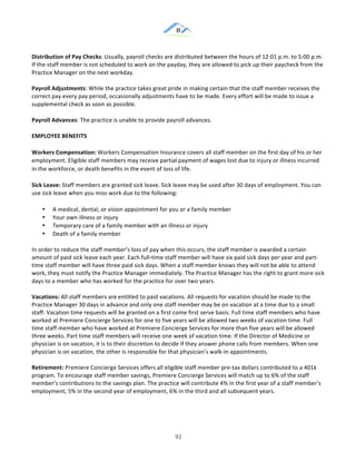 &
& 92&
Distribution)of)Pay)Checks:!Usually,!payroll!checks!are!distributed!between!the!hours!of!12:01!p.m.!to!5:00!p.m.!
If!the!staff!member!is!not!scheduled!to!work!on!the!payday,!they!are!allowed!to!pick!up!their!paycheck!from!the!
Practice!Manager!on!the!next!workday.!!
Payroll)Adjustments:!While!the!practice!takes!great!pride!in!making!certain!that!the!staff!member!receives!the!
correct!pay!every!pay!period,!occasionally!adjustments!have!to!be!made.!Every!effort!will!be!made!to!issue!a!
supplemental!check!as!soon!as!possible.!!
Payroll)Advances:!The!practice!is!unable!to!provide!payroll!advances.!!
EMPLOYEE)BENEFITS))
Workers)Compensation:)Workers!Compensation!Insurance!covers!all!staff!member!on!the!first!day!of!his!or!her!
employment.!Eligible!staff!members!may!receive!partial!payment!of!wages!lost!due!to!injury!or!illness!incurred!
in!the!workforce,!or!death!benefits!in!the!event!of!loss!of!life.!
Sick)Leave:)Staff!members!are!granted!sick!leave.!Sick!leave!may!be!used!after!30!days!of!employment.!You!can!
use!sick!leave!when!you!miss!work!due!to!the!following:)
•! A!medical,!dental,!or!vision!appointment!for!you!or!a!family!member!
•! Your!own!illness!or!injury!
•! Temporary!care!of!a!family!member!with!an!illness!or!injury!
•! Death!of!a!family!member!
In!order!to!reduce!the!staff!member’s!loss!of!pay!when!this!occurs,!the!staff!member!is!awarded!a!certain!
amount!of!paid!sick!leave!each!year.!Each!full:time!staff!member!will!have!six!paid!sick!days!per!year!and!part:
time!staff!member!will!have!three!paid!sick!days.!When!a!staff!member!knows!they!will!not!be!able!to!attend!
work,!they!must!notify!the!Practice!Manager!immediately.!The!Practice!Manager!has!the!right!to!grant!more!sick!
days!to!a!member!who!has!worked!for!the!practice!for!over!two!years.!!
Vacations:)All!staff!members!are!entitled!to!paid!vacations.!All!requests!for!vacation!should!be!made!to!the!
Practice!Manager!30!days!in!advance!and!only!one!staff!member!may!be!on!vacation!at!a!time!due!to!a!small!
staff.!Vacation!time!requests!will!be!granted!on!a!first!come!first!serve!basis.!Full!time!staff!members!who!have!
worked!at!Premiere!Concierge!Services!for!one!to!five!years!will!be!allowed!two!weeks!of!vacation!time.!Full!
time!staff!member!who!have!worked!at!Premiere!Concierge!Services!for!more!than!five!years!will!be!allowed!
three!weeks.!Part!time!staff!members!will!receive!one!week!of!vacation!time.!If!the!Director!of!Medicine!or!
physician!is!on!vacation,!it!is!to!their!discretion!to!decide!if!they!answer!phone!calls!from!members.!When!one!
physician!is!on!vacation,!the!other!is!responsible!for!that!physician’s!walk:in!appointments.!!
Retirement:)Premiere!Concierge!Services!offers!all!eligible!staff!member!pre:tax!dollars!contributed!to!a!401k!
program.!To!encourage!staff!member!savings,!Premiere!Concierge!Services!will!match!up!to!6%!of!the!staff!
member’s!contributions!to!the!savings!plan.!The!practice!will!contribute!4%!in!the!first!year!of!a!staff!member’s!
employment,!5%!in!the!second!year!of!employment,!6%!in!the!third!and!all!subsequent!years.)
 