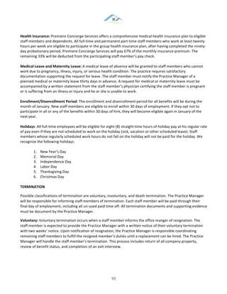 &
& 93&
Health)Insurance:)Premiere!Concierge!Services!offers!a!comprehensive!medical!health!insurance!plan!to!eligible!
staff!members!and!dependents.!All!full:time!and!permanent!part:time!staff!members!who!work!at!least!twenty!
hours!per!week!are!eligible!to!participate!in!the!group!health!insurance!plan,!after!having!completed!the!ninety:
day!probationary!period.!Premiere!Concierge!Services!will!pay!67%!of!the!monthly!insurance!premium.!The!
remaining!33%!will!be!deducted!from!the!participating!staff!member’s!pay!check.)
Medical)Leave)and)Maternity)Leave:)A!medical!leave!of!absence!will!be!granted!to!staff!members!who!cannot!
work!due!to!pregnancy,!illness,!injury,!or!serious!health!condition.!The!practice!requires!satisfactory!
documentation!supporting!the!request!for!leave.!The!staff!member!must!notify!the!Practice!Manager!of!a!
planned!medical!or!maternity!leave!thirty!days!in!advance.!A!request!for!medical!or!maternity!leave!must!be!
accompanied!by!a!written!statement!from!the!staff!member’s!physician!certifying!the!staff!member!is!pregnant!
or!is!suffering!from!an!illness!or!injury!and!he!or!she!is!unable!to!work.)
Enrollment/Disenrollment)Period:!The!enrollment!and!disenrollment!period!for!all!benefits!will!be!during!the!
month!of!January.!New!staff!members!are!eligible!to!enroll!within!30!days!of!employment.!If!they!opt!not!to!
participate!in!all!or!any!of!the!benefits!within!30!days!of!hire,!they!will!become!eligible!again!in!January!of!the!
next!year.!!
Holidays:!All!full:time!employees!will!be!eligible!for!eight!(8)!straight!time!hours!of!holiday!pay!at!his!regular!rate!
of!pay!even!if!they!are!not!scheduled!to!work!on!the!holiday!(sick,!vacation!or!other!scheduled!leave).!Staff!
members!whose!regularly!scheduled!work!hours!do!not!fall!on!the!holiday!will!not!be!paid!for!the!holiday.!We!
recognize!the!following!holidays:!
1.! New!Year’s!Day!
2.! Memorial!Day!
3.! Independence!Day!
4.! Labor!Day!
5.! Thanksgiving!Day!
6.! Christmas!Day!
TERMINATION)
Possible!classifications!of!termination!are!voluntary,!involuntary,!and!death!termination.!The!Practice!Manager!
will!be!responsible!for!informing!staff!members!of!termination.!Each!staff!member!will!be!paid!through!their!
final!day!of!employment,!including!all!un:used!paid!time!off.!All!termination!documents!and!supporting!evidence!
must!be!document!by!the!Practice!Manager.!!
Voluntary:)Voluntary!termination!occurs!when!a!staff!member!informs!the!office!manger!of!resignation.!The!
staff!member!is!expected!to!provide!the!Practice!Manager!with!a!written!notice!of!their!voluntary!termination!
with!two!weeks’!notice.!Upon!notification!of!resignation,!the!Practice!Manager!is!responsible!coordinating!
remaining!staff!members!to!fulfill!the!resigned!member’s!duties!until!a!replacement!can!be!hired.!The!Practice!
Manager!will!handle!the!staff!member’s!termination.!This!process!includes!return!of!all!company!property,!
review!of!benefit!status,!and!completion!of!an!exit!interview.!)
 