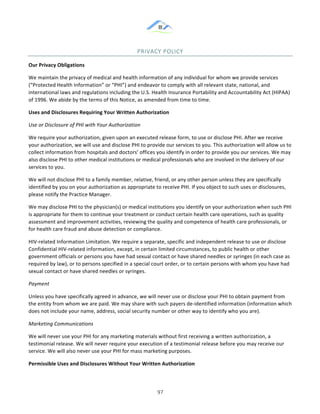 &
& 97&
PRIVACY&POLICY&
Our)Privacy)Obligations)
We!maintain!the!privacy!of!medical!and!health!information!of!any!individual!for!whom!we!provide!services!
(“Protected!Health!Information”!or!“PHI”)!and!endeavor!to!comply!with!all!relevant!state,!national,!and!
international!laws!and!regulations!including!the!U.S.!Health!Insurance!Portability!and!Accountability!Act!(HIPAA)!
of!1996.!We!abide!by!the!terms!of!this!Notice,!as!amended!from!time!to!time.!
Uses)and)Disclosures)Requiring)Your)Written)Authorization)
Use(or(Disclosure(of(PHI(with(Your(Authorization(
We!require!your!authorization,!given!upon!an!executed!release!form,!to!use!or!disclose!PHI.!After!we!receive!
your!authorization,!we!will!use!and!disclose!PHI!to!provide!our!services!to!you.!This!authorization!will!allow!us!to!
collect!information!from!hospitals!and!doctors’!offices!you!identify!in!order!to!provide!you!our!services.!We!may!
also!disclose!PHI!to!other!medical!institutions!or!medical!professionals!who!are!involved!in!the!delivery!of!our!
services!to!you.!
We!will!not!disclose!PHI!to!a!family!member,!relative,!friend,!or!any!other!person!unless!they!are!specifically!
identified!by!you!on!your!authorization!as!appropriate!to!receive!PHI.!If!you!object!to!such!uses!or!disclosures,!
please!notify!the!Practice!Manager.!
We!may!disclose!PHI!to!the!physician(s)!or!medical!institutions!you!identify!on!your!authorization!when!such!PHI!
is!appropriate!for!them!to!continue!your!treatment!or!conduct!certain!health!care!operations,!such!as!quality!
assessment!and!improvement!activities,!reviewing!the!quality!and!competence!of!health!care!professionals,!or!
for!health!care!fraud!and!abuse!detection!or!compliance.!
HIV:related!Information!Limitation.!We!require!a!separate,!specific!and!independent!release!to!use!or!disclose!
Confidential!HIV:related!information,!except,!in!certain!limited!circumstances,!to!public!health!or!other!
government!officials!or!persons!you!have!had!sexual!contact!or!have!shared!needles!or!syringes!(in!each!case!as!
required!by!law),!or!to!persons!specified!in!a!special!court!order,!or!to!certain!persons!with!whom!you!have!had!
sexual!contact!or!have!shared!needles!or!syringes.!
Payment(
Unless!you!have!specifically!agreed!in!advance,!we!will!never!use!or!disclose!your!PHI!to!obtain!payment!from!
the!entity!from!whom!we!are!paid.!We!may!share!with!such!payers!de:identified!information!(information!which!
does!not!include!your!name,!address,!social!security!number!or!other!way!to!identify!who!you!are).!
Marketing(Communications(
We!will!never!use!your!PHI!for!any!marketing!materials!without!first!receiving!a!written!authorization,!a!
testimonial!release.!We!will!never!require!your!execution!of!a!testimonial!release!before!you!may!receive!our!
service.!We!will!also!never!use!your!PHI!for!mass!marketing!purposes.!
Permissible)Uses)and)Disclosures)Without)Your)Written)Authorization)
 