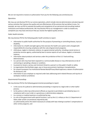 &
& 98&
We!are!not!required!to!receive!an!authorization!from!you!for!the!following!uses!and!disclosures:!
Operations(
We!may!use!and!disclose!PHI!for!our!service!operations,!which!include!internal!administration!and!planning!and!
various!activities!that!improve!the!quality!and!cost!effectiveness!of!the!services!that!we!deliver!to!you.!For!
example,!we!may!use!PHI!to!evaluate!the!quality!and!competence!of!our!personnel!and!consulting!medical!
institutions!and!medical!professionals.!We!may!disclose!PHI!to!our!management!in!order!to!resolve!any!
complaints!you!may!have!and!ensure!that!you!receive!the!highest!quality!services.!
Public(Health(Activities(
We!may!disclose!PHI!for!the!following!public!health!activities!to!report:!
•! information!to!public!health!authorities!for!the!purpose!of!preventing!or!controlling!disease,!injury!or!
disability;!
•! information!to!a!health!oversight!agency!that!oversees!the!health!care!system!and!is!charged!with!
responsibility!for!ensuring!compliance!with!the!rules!of!government!programs!
•! child!abuse,!neglect!or!domestic!violence,!to!a!governmental!authority,!including!a!social!service!or!
protective!services!agency,!authorized!by!law!to!receive!reports!of!such!abuse,!neglect,!or!domestic!
violence;!
•! information!about!products!and!services!under!the!jurisdiction!of!the!U.S.!Food!and!Drug!
Administration;!
•! to!a!person!who!may!have!been!exposed!to!a!communicable!disease!or!may!otherwise!be!at!risk!of!
contracting!or!spreading!a!disease!or!condition;!
•! to!prevent!or!lessen!a!serious!and!imminent!threat!to!a!person’s!or!the!public’s!health!or!safety!
•! to!organizations!that!facilitate!organ,!eye!or!tissue!procurement,!banking!or!transplantation;!
•! for!research!purposes!if!an!Institutional!Review!Board/Privacy!Board!approves!a!waiver!of!authorization!
for!disclosure;!and!
•! information!to!your!employer!as!required!under!laws!addressing!work:related!illnesses!and!injuries!or!
workplace!medical!surveillance.!
Governmental(Proceedings(
We!may!disclose!PHI!for!the!following!governmental!proceedings!to!report:!
•! in!the!course!of!a!judicial!or!administrative!proceeding!in!response!to!a!legal!order!or!other!lawful!
process;!
•! to!the!police!or!other!law!enforcement!officials!as!required!or!permitted!or!permitted!by!law!or!in!
compliance!with!a!court!order!or!a!grand!jury!or!administrative!subpoena;!
•! to!a!coroner!or!medical!examiner!as!authorized!by!law;!
•! to!units!of!the!government!with!special!functions,!such!as!the!U.S.!military!or!the!U.S.!Department!of!
State!under!certain!circumstances!required!by!law;!
as!authorized!by!and!to!the!extent!necessary!to!comply!with!laws!relating!to!workers’!compensation!or!
other!similar!programs;!and!
 
