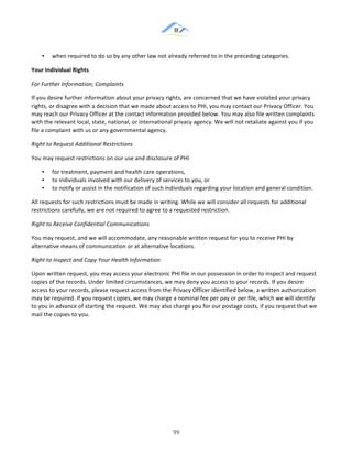 &
& 99&
•! when!required!to!do!so!by!any!other!law!not!already!referred!to!in!the!preceding!categories.!!
Your)Individual)Rights)
For(Further(Information;(Complaints(
If!you!desire!further!information!about!your!privacy!rights,!are!concerned!that!we!have!violated!your!privacy!
rights,!or!disagree!with!a!decision!that!we!made!about!access!to!PHI,!you!may!contact!our!Privacy!Officer.!You!
may!reach!our!Privacy!Officer!at!the!contact!information!provided!below.!You!may!also!file!written!complaints!
with!the!relevant!local,!state,!national,!or!international!privacy!agency.!We!will!not!retaliate!against!you!if!you!
file!a!complaint!with!us!or!any!governmental!agency.!
Right(to(Request(Additional(Restrictions(
You!may!request!restrictions!on!our!use!and!disclosure!of!PHI!
•! for!treatment,!payment!and!health!care!operations,!
•! to!individuals!involved!with!our!delivery!of!services!to!you,!or!
•! to!notify!or!assist!in!the!notification!of!such!individuals!regarding!your!location!and!general!condition.!
All!requests!for!such!restrictions!must!be!made!in!writing.!While!we!will!consider!all!requests!for!additional!
restrictions!carefully,!we!are!not!required!to!agree!to!a!requested!restriction.!
Right(to(Receive(Confidential(Communications(
You!may!request,!and!we!will!accommodate,!any!reasonable!written!request!for!you!to!receive!PHI!by!
alternative!means!of!communication!or!at!alternative!locations.!
Right(to(Inspect(and(Copy(Your(Health(Information(
Upon!written!request,!you!may!access!your!electronic!PHI!file!in!our!possession!in!order!to!inspect!and!request!
copies!of!the!records.!Under!limited!circumstances,!we!may!deny!you!access!to!your!records.!If!you!desire!
access!to!your!records,!please!request!access!from!the!Privacy!Officer!identified!below,!a!written!authorization!
may!be!required.!If!you!request!copies,!we!may!charge!a!nominal!fee!per!pay!or!per!file,!which!we!will!identify!
to!you!in!advance!of!starting!the!request.!We!may!also!charge!you!for!our!postage!costs,!if!you!request!that!we!
mail!the!copies!to!you.!
&
&
&
&
 