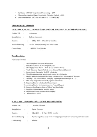 2
 Certificate in MYOB Computerised Accounting 2009
 Microsoft applications( Excel, PowerPoint, Publisher, Outlook -2010)
 INTERNATIONAL ENGLISH LANGUAGE TESTING (UK)
EMPLOYMENTHISTORY
THUWUNNA WADI CO., LTD(ACCOUNTING SERVICES, COPEARTE SECRETARIES&AUDITING )
Position Title : Accountant
Specialization : Full set of accounts
Duration : 1 May 2015 ~ Dec 2015 (7 months)
Reason for leaving : To look for new challenge and bettercarrier
Current Salary : 1,000,000 Kyat (S$1100)
Work Description:
Main Responsibilities
1. Monitoring Bank Accounts &Statement
2. Bank Reconciliation & Handling Petty Cash
3. Monthly Financial Report ( Profit & Loss, Balance Sheet)
4. Yearly Financial Report (Profit & Loss, Balance Sheet and Reports)
5. Preparation & Calculation for GST submission
6. Monthly aging customer report, credit control & AR collection
7. Dealing with customers and Data Entry AR transactions & Statement of Account
8. Monthly Aging vendorreport, Arranging supplier payments( Cheque & TT)
9. Data Entry for purchase record & payment transactions
10. Preparing Director schedule for Director report
11. Assisting Director for two compression Financial Report
12. Preparing Confirmation letter of AR,AP and Shareholder
13. Preparing Annual General Meeting report
14. Preparation account for each client company
15. Administrative Duties
PLANCO PTE LTD (ACCOUNTING SERVICES FIRM)-SINGAPORE
Position Title : Account Executive
Specialization : Partial Account
Duration : 1 Feb 2015 ~ 28 April 2015(3 months)
Reason for leaving : Needed to go back to my home country (Myanmar) to take care of my mother’s health
Current Salary : S$2000
 