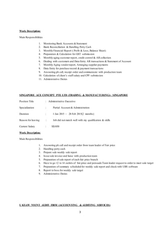 3
Work Description:
Main Responsibilities
1. Monitoring Bank Accounts &Statement
2. Bank Reconciliation & Handling Petty Cash
3. Monthly Financial Report ( Profit & Loss, Balance Sheet)
4. Preparation & Calculation for GST submission
5. Monthly aging customer report, credit control & AR collection
6. Dealing with customers and Data Entry AR transactions & Statement of Account
7. Monthly Aging vendorreport, Arranging supplier payments
8. Data Entry for purchase record & payment transactions
9. Answering ph call, receipt order and communicate with production team
10. Calculation of client’s staff salary and CPF submission
11. Administrative Duties
SINGAPORE ACE CONCEPT PTE LTD (TRADING & MANUFACTURING)- SINGAPORE
Position Title : Administrative Executive
Specialization : Partial Account & Administration
Duration : 1 Jan 2015 ~ 28 Feb 2015(2 months)
Reason for leaving : Job did not match well with my qualification & skills
Current Salary : S$1850
Work Description:
Main Responsibilities
1. Answering ph call and receipt order from team leader of Fair price
2. Handling petty cash
3. Prepare sale weekly sale report
4. Issue sale invoice and liaise with production team
5. Preparation of sale report of each fair price branch
6. Have to go 12 to 14 outlets of fair price and persuade Team leader request to order to meet sale target
7. Preparation of summary scheduled for weekly sale report and check with UBS software
8. Report to boss for weekly sale target
9. Administrative Duties
U KYAW NYUNT AUDIT FIRM (ACCOUNTING & AUDITING SERVICES)
 