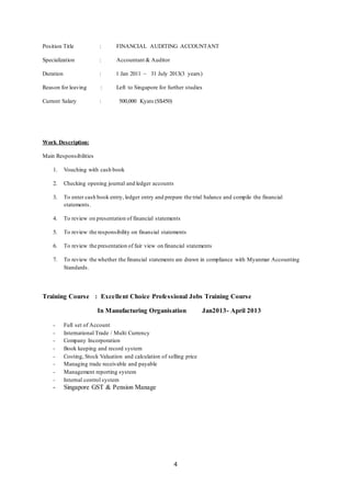 4
Position Title : FINANCIAL AUDITING ACCOUNTANT
Specialization : Accountant & Auditor
Duration : 1 Jan 2011 ~ 31 July 2013(3 years)
Reason for leaving : Left to Singapore for further studies
Current Salary : 500,000 Kyats (S$450)
Work Description:
Main Responsibilities
1. Vouching with cash book
2. Checking opening journal and ledger accounts
3. To enter cash book entry, ledger entry and prepare the trial balance and compile the financial
statements.
4. To review on presentation of financial statements
5. To review the responsibility on financial statements
6. To review the presentation of fair view on financial statements
7. To review the whether the financial statements are drawn in compliance with Myanmar Accounting
Standards.
Training Course : Excellent Choice Professional Jobs Training Course
In Manufacturing Organisation Jan2013- April 2013
- Full set of Account
- International Trade / Multi Currency
- Company Incorporation
- Book keeping and record system
- Costing, Stock Valuation and calculation of selling price
- Managing trade receivable and payable
- Management reporting system
- Internal control system
- Singapore GST & Pension Manage
 