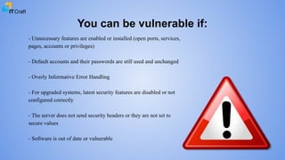 You can be vulnerable if:
- Unnecessary features are enabled or installed (open ports, services,
pages, accounts or privileges)
- Default accounts and their passwords are still used and unchanged
- Overly Informative Error Handling
- For upgraded systems, latest security features are disabled or not
configured correctly
- The server does not send security headers or they are not set to
secure values
- Software is out of date or vulnerable
 