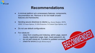 Recommendations
● A minimal platform w/o unnecessary features, components,
documentation etc. Remove or do not install unused
features and frameworks.
● Sending secure directives to clients (e.g. Secure Headers: HSTS,
HPKP, X-Frame-Options, X-XSS-Protection, X-Content-Type-Options, etc)
● Do not use default configurations
● For robots.txt:
○ close from crawling and indexing: admin page, search
results, registration page, login, reset password, etc
○ do not add robots.txt, if content is updated constantly
○ check for errors (Google Вебмастерс)
 