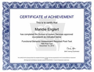 CERTIFICATE of ACHIEVEMENT
This is to certify that
Mandie Englert
has completed the Bureau of Autism Services approved
coursework as indicated below
Functional Behavior Assessment Required Post-Test
FBA Post Test
December 10, 2015
BAS Training Coordinator
This certifies that the individual listed has completed the Bureau of Autism Services requirements for the Functional Behavior Assessment
Course.
BAS-Approved Act 62 Behavior Specialist Licensure course #AS203, 13 hours of Assessment content area.
Powered by TCPDF (www.tcpdf.org)
 
